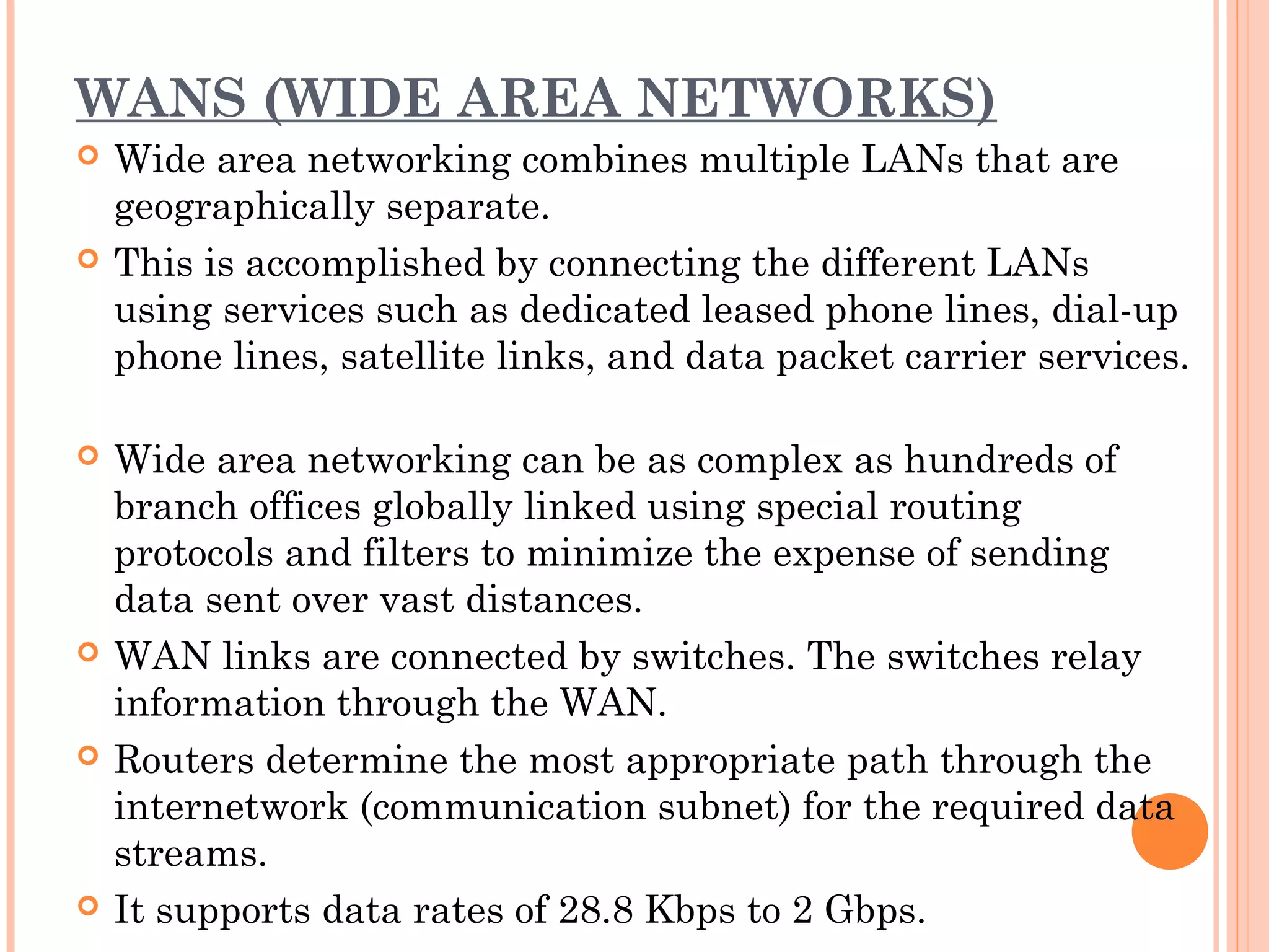 WANS (WIDE AREA NETWORKS)
 Wide area networking combines multiple LANs that are
geographically separate.
 This is accomplished by connecting the different LANs
using services such as dedicated leased phone lines, dial-up
phone lines, satellite links, and data packet carrier services.
 Wide area networking can be as complex as hundreds of
branch offices globally linked using special routing
protocols and filters to minimize the expense of sending
data sent over vast distances.
 WAN links are connected by switches. The switches relay
information through the WAN.
 Routers determine the most appropriate path through the
internetwork (communication subnet) for the required data
streams.
 It supports data rates of 28.8 Kbps to 2 Gbps.
 
