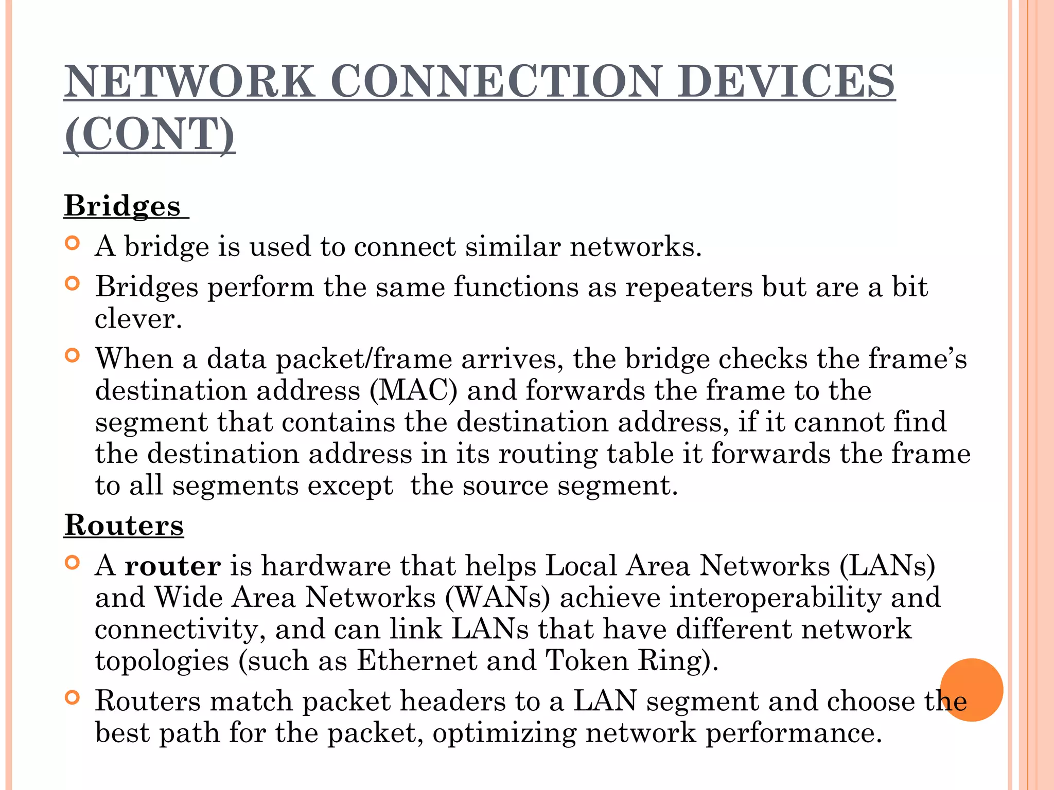 NETWORK CONNECTION DEVICES
(CONT)
Bridges
 A bridge is used to connect similar networks.
 Bridges perform the same functions as repeaters but are a bit
clever.
 When a data packet/frame arrives, the bridge checks the frame’s
destination address (MAC) and forwards the frame to the
segment that contains the destination address, if it cannot find
the destination address in its routing table it forwards the frame
to all segments except the source segment.
Routers
 A router is hardware that helps Local Area Networks (LANs)
and Wide Area Networks (WANs) achieve interoperability and
connectivity, and can link LANs that have different network
topologies (such as Ethernet and Token Ring).
 Routers match packet headers to a LAN segment and choose the
best path for the packet, optimizing network performance.
 