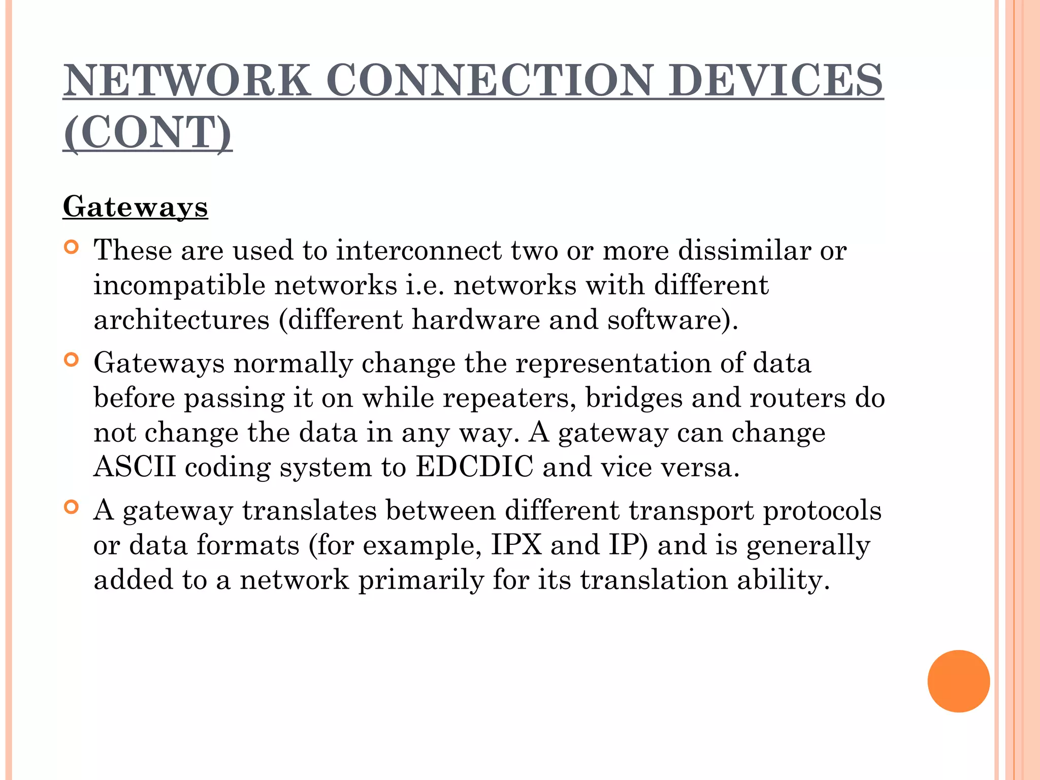 NETWORK CONNECTION DEVICES
(CONT)
Gateways
 These are used to interconnect two or more dissimilar or
incompatible networks i.e. networks with different
architectures (different hardware and software).
 Gateways normally change the representation of data
before passing it on while repeaters, bridges and routers do
not change the data in any way. A gateway can change
ASCII coding system to EDCDIC and vice versa.
 A gateway translates between different transport protocols
or data formats (for example, IPX and IP) and is generally
added to a network primarily for its translation ability.
 
 