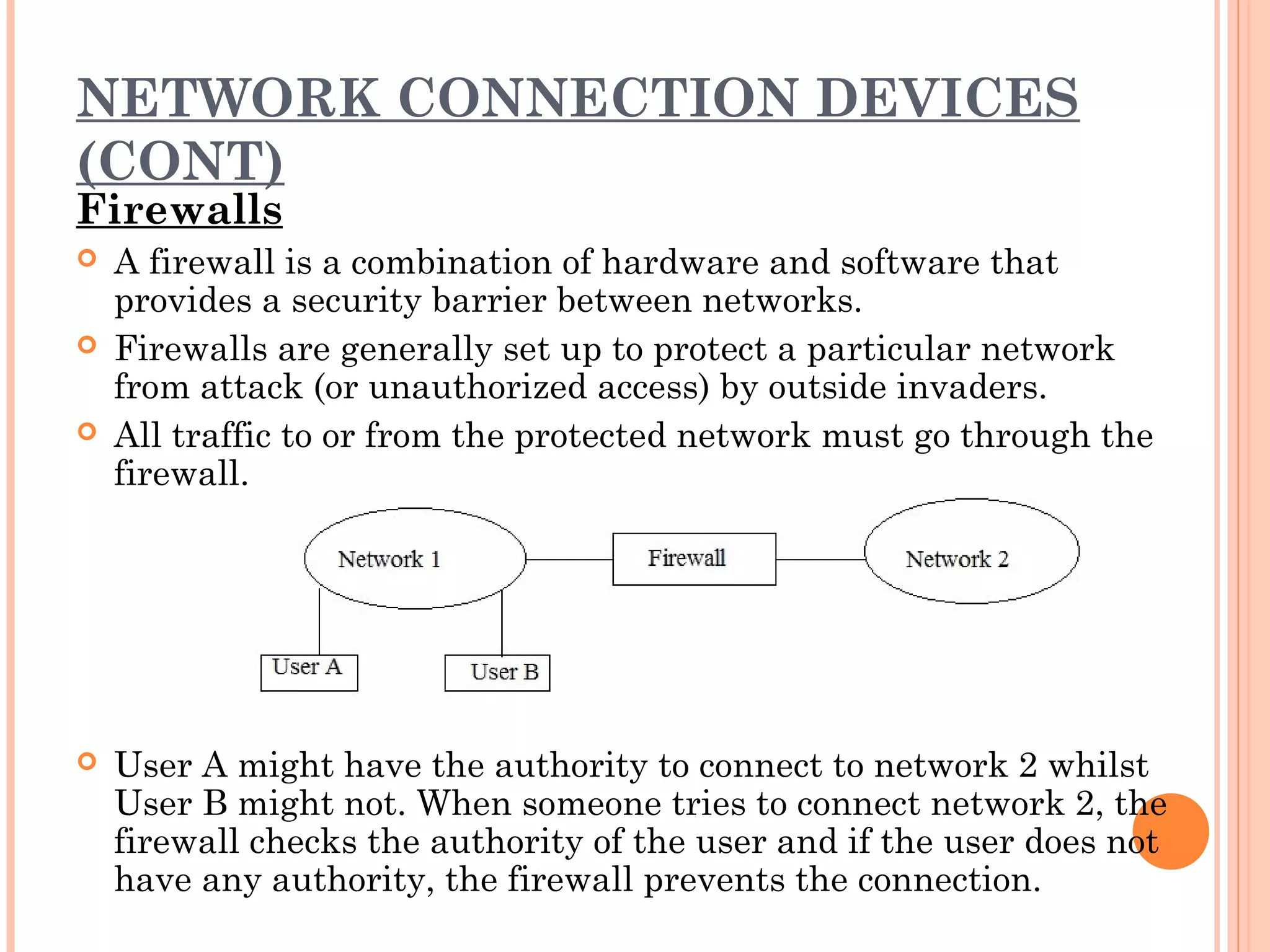 NETWORK CONNECTION DEVICES
(CONT)
Firewalls
 A firewall is a combination of hardware and software that
provides a security barrier between networks.
 Firewalls are generally set up to protect a particular network
from attack (or unauthorized access) by outside invaders.
 All traffic to or from the protected network must go through the
firewall.
 User A might have the authority to connect to network 2 whilst
User B might not. When someone tries to connect network 2, the
firewall checks the authority of the user and if the user does not
have any authority, the firewall prevents the connection.
 