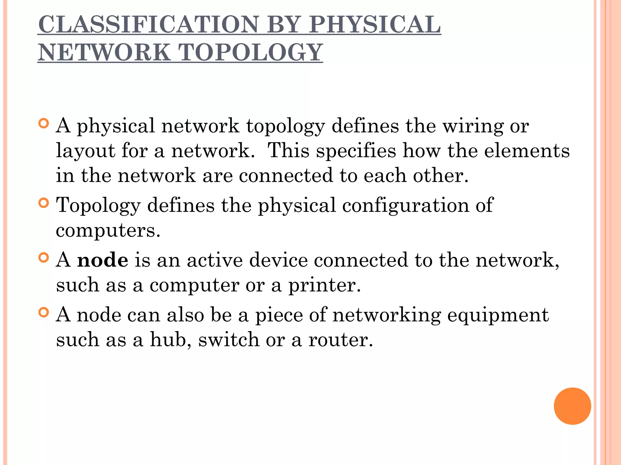 CLASSIFICATION BY PHYSICAL
NETWORK TOPOLOGY
 A physical network topology defines the wiring or
layout for a network. This specifies how the elements
in the network are connected to each other.
 Topology defines the physical configuration of
computers.
 A node is an active device connected to the network,
such as a computer or a printer.
 A node can also be a piece of networking equipment
such as a hub, switch or a router.
 