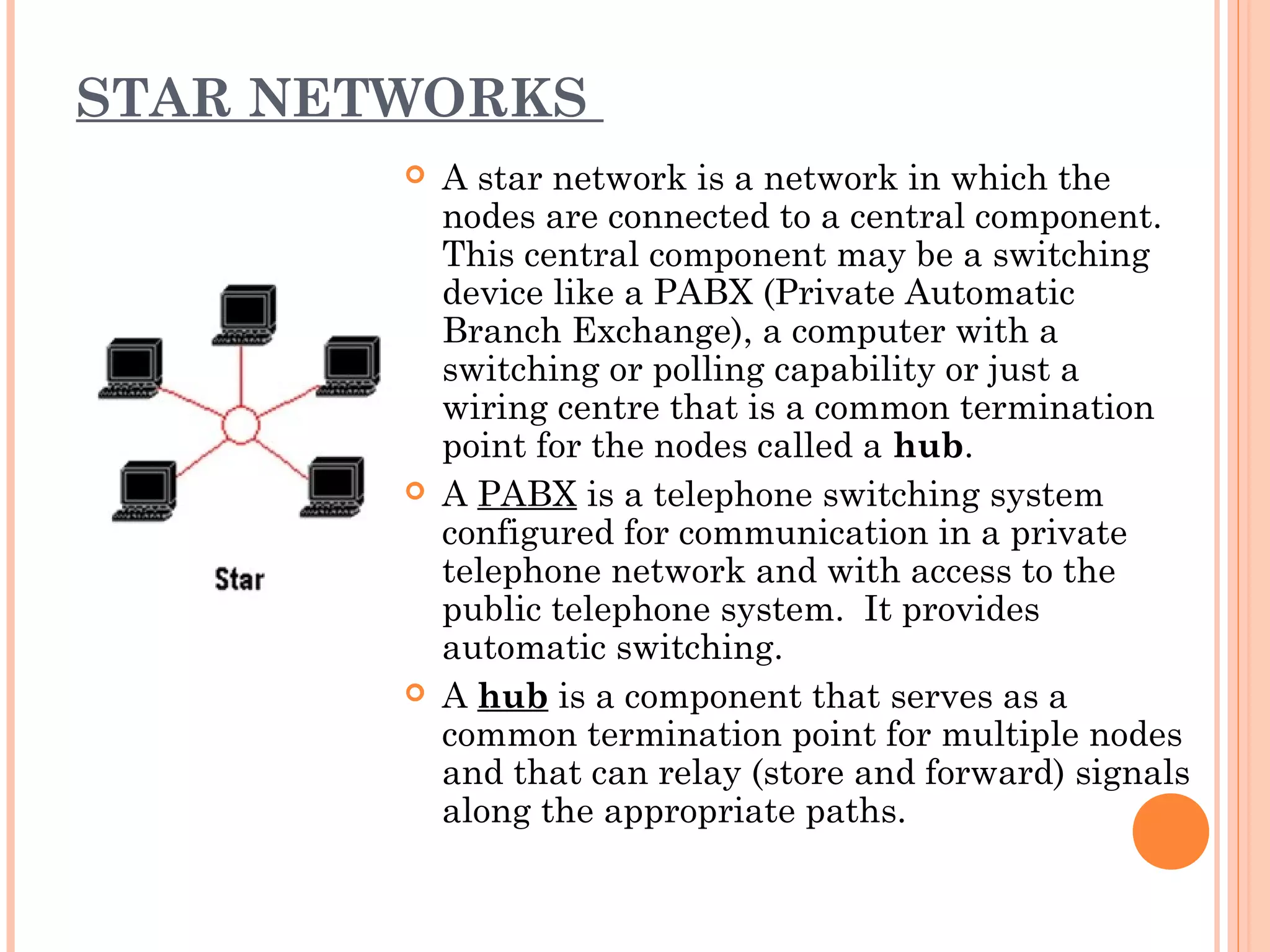 STAR NETWORKS
 A star network is a network in which the
nodes are connected to a central component.
This central component may be a switching
device like a PABX (Private Automatic
Branch Exchange), a computer with a
switching or polling capability or just a
wiring centre that is a common termination
point for the nodes called a hub.
 A PABX is a telephone switching system
configured for communication in a private
telephone network and with access to the
public telephone system. It provides
automatic switching.
 A hub is a component that serves as a
common termination point for multiple nodes
and that can relay (store and forward) signals
along the appropriate paths.
 