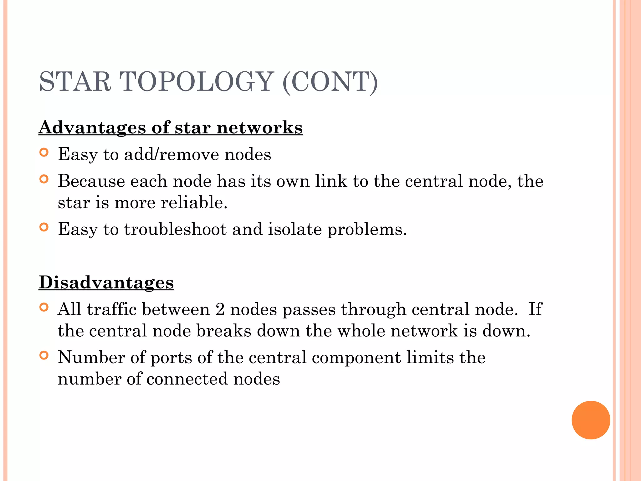 STAR TOPOLOGY (CONT)
Advantages of star networks
 Easy to add/remove nodes
 Because each node has its own link to the central node, the
star is more reliable.
 Easy to troubleshoot and isolate problems.
 
Disadvantages
 All traffic between 2 nodes passes through central node. If
the central node breaks down the whole network is down.
 Number of ports of the central component limits the
number of connected nodes
 