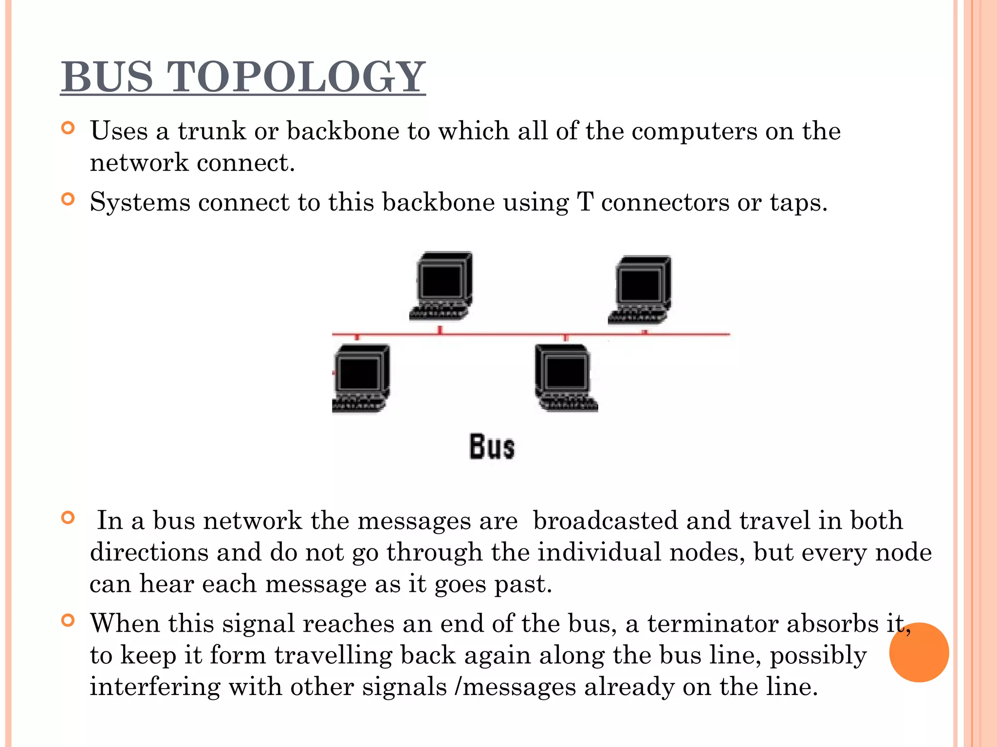 BUS TOPOLOGY
 Uses a trunk or backbone to which all of the computers on the
network connect.
 Systems connect to this backbone using T connectors or taps.
 In a bus network the messages are broadcasted and travel in both
directions and do not go through the individual nodes, but every node
can hear each message as it goes past.
 When this signal reaches an end of the bus, a terminator absorbs it,
to keep it form travelling back again along the bus line, possibly
interfering with other signals /messages already on the line.
 