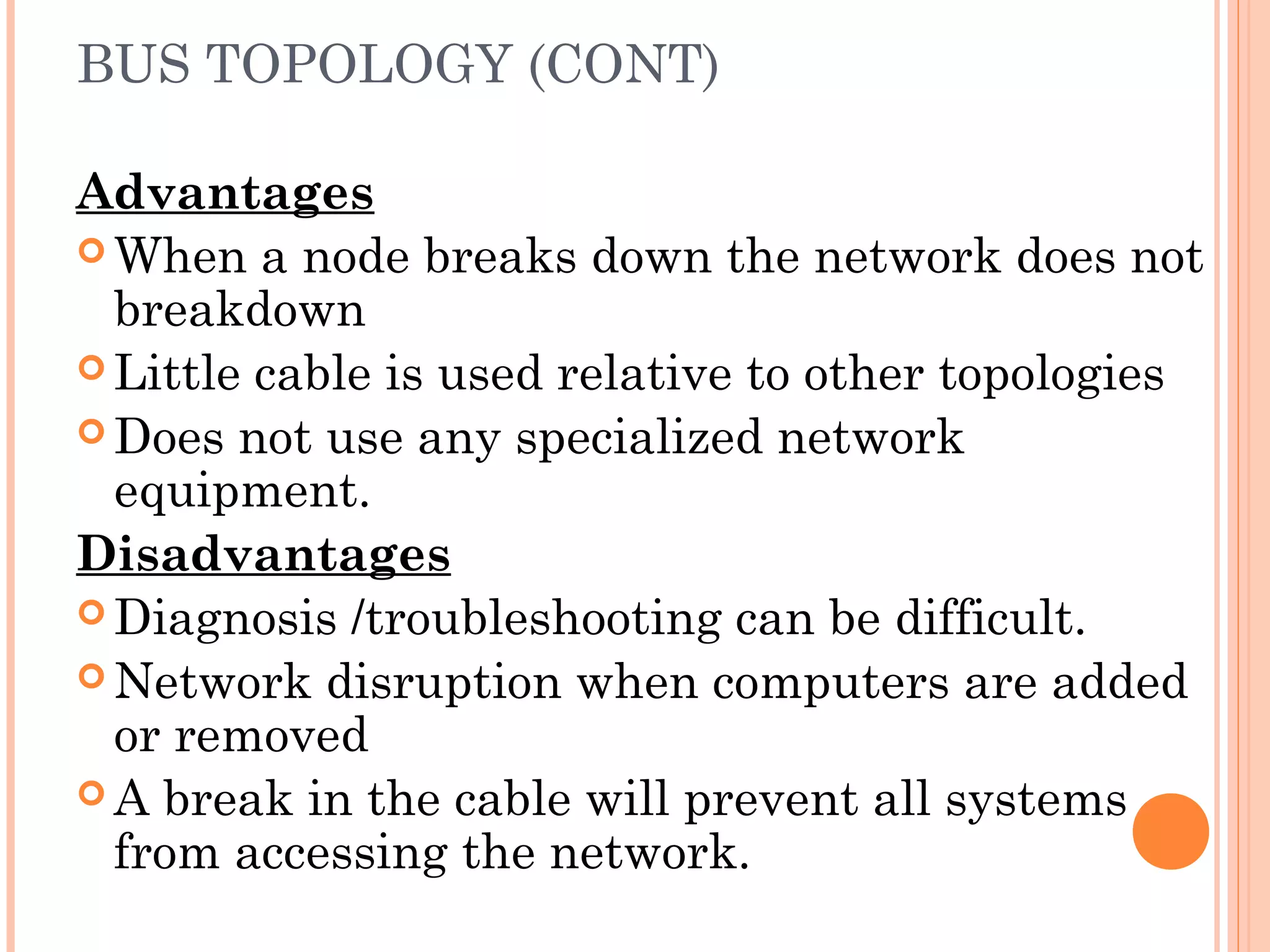 BUS TOPOLOGY (CONT)
Advantages
 When a node breaks down the network does not
breakdown
 Little cable is used relative to other topologies
 Does not use any specialized network
equipment.
Disadvantages
 Diagnosis /troubleshooting can be difficult.
 Network disruption when computers are added
or removed
 A break in the cable will prevent all systems
from accessing the network.
 