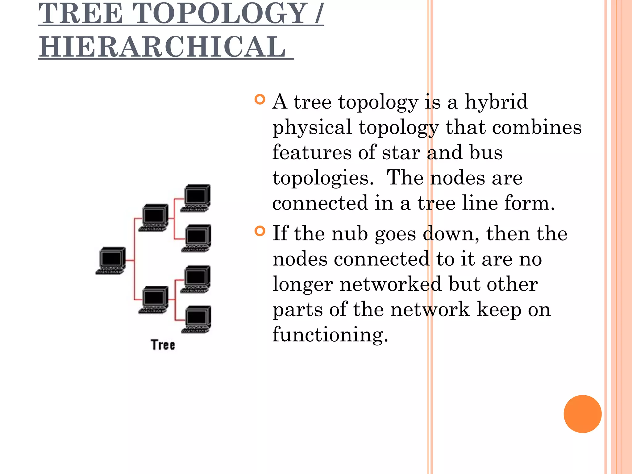 TREE TOPOLOGY /
HIERARCHICAL
 A tree topology is a hybrid
physical topology that combines
features of star and bus
topologies. The nodes are
connected in a tree line form.
 If the nub goes down, then the
nodes connected to it are no
longer networked but other
parts of the network keep on
functioning.
 