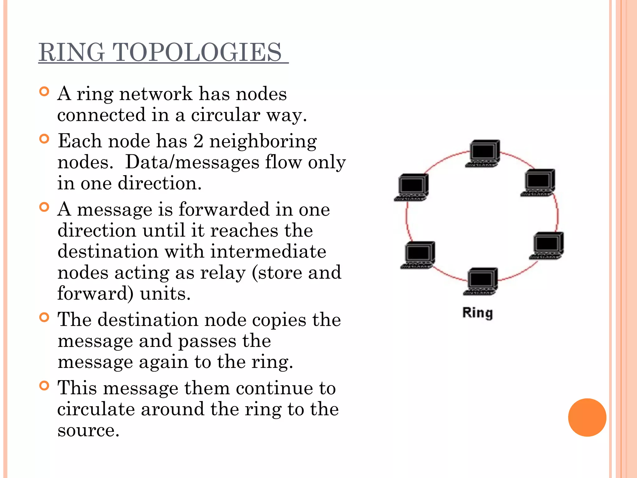 RING TOPOLOGIES
 A ring network has nodes
connected in a circular way.
 Each node has 2 neighboring
nodes. Data/messages flow only
in one direction.
 A message is forwarded in one
direction until it reaches the
destination with intermediate
nodes acting as relay (store and
forward) units.
 The destination node copies the
message and passes the
message again to the ring.
 This message them continue to
circulate around the ring to the
source.
 