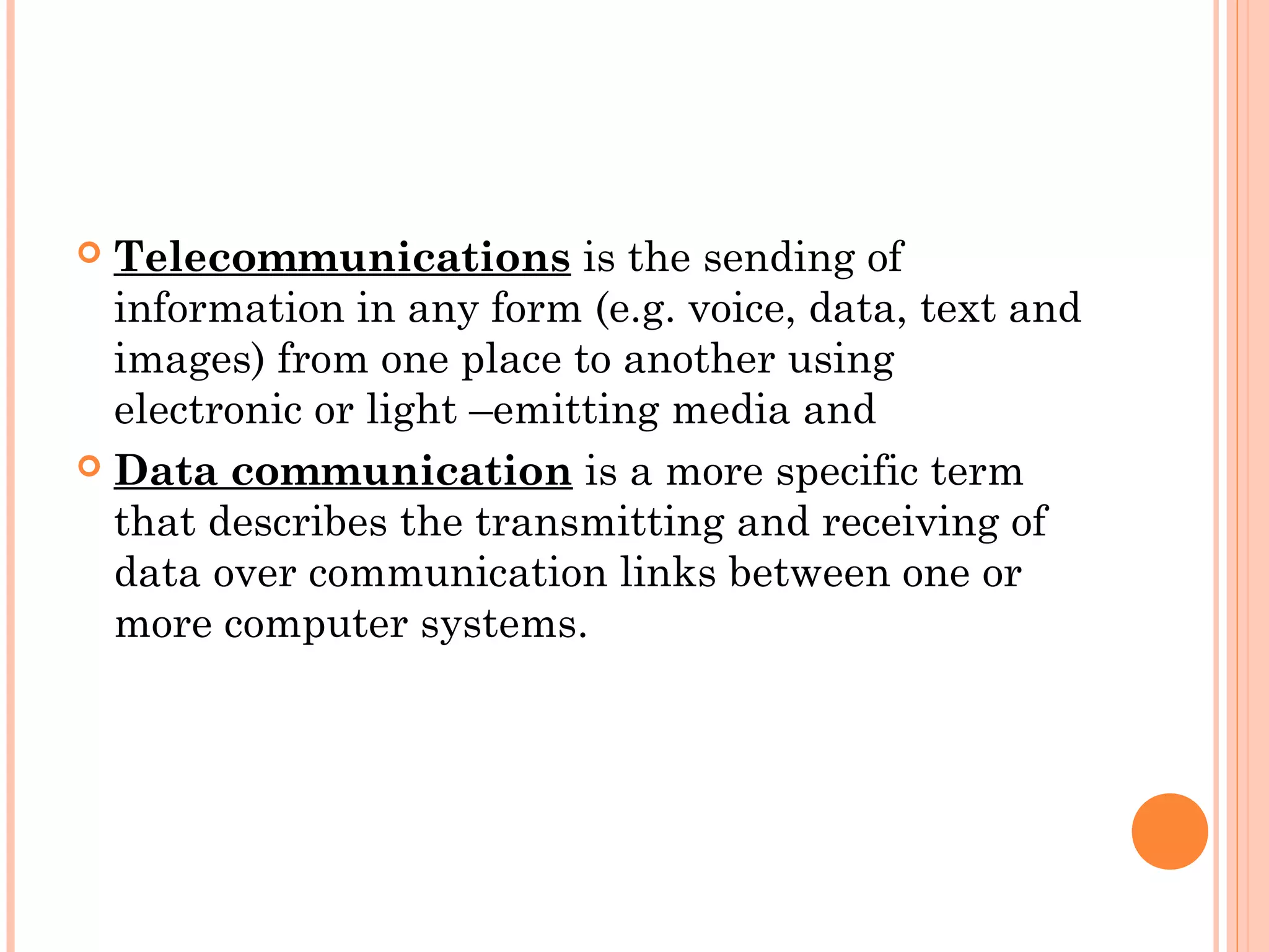  Telecommunications is the sending of
information in any form (e.g. voice, data, text and
images) from one place to another using
electronic or light –emitting media and
 Data communication is a more specific term
that describes the transmitting and receiving of
data over communication links between one or
more computer systems.
 