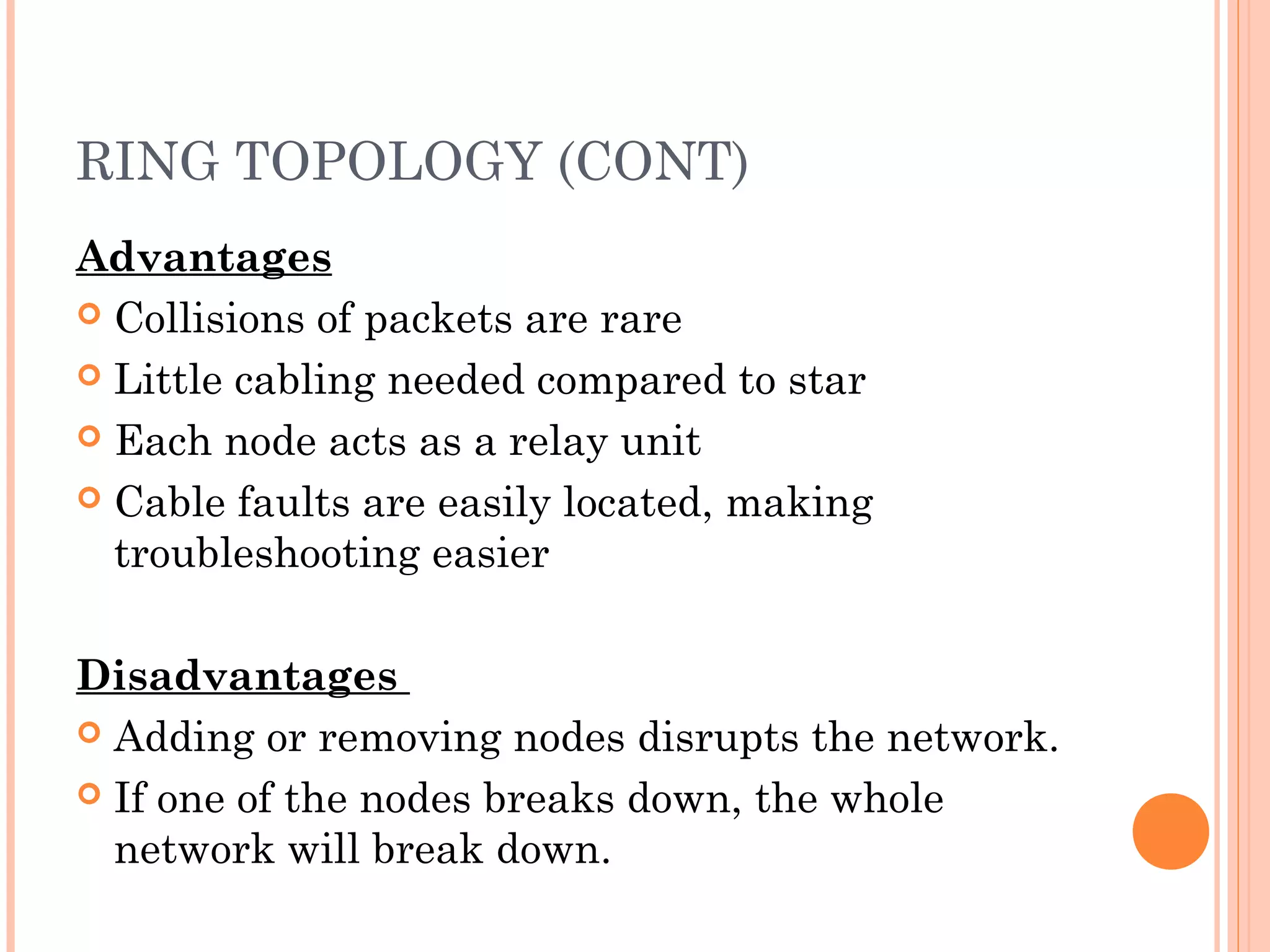 RING TOPOLOGY (CONT)
Advantages
 Collisions of packets are rare
 Little cabling needed compared to star
 Each node acts as a relay unit
 Cable faults are easily located, making
troubleshooting easier
Disadvantages
 Adding or removing nodes disrupts the network.
 If one of the nodes breaks down, the whole
network will break down.
 