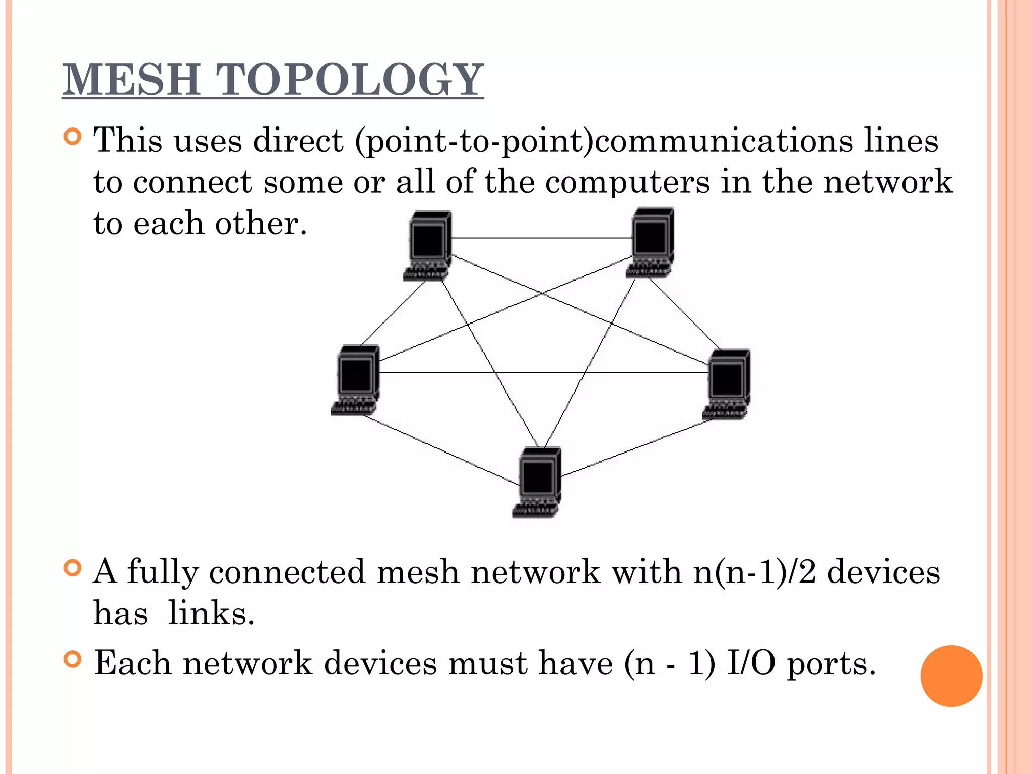 MESH TOPOLOGY
 This uses direct (point-to-point)communications lines
to connect some or all of the computers in the network
to each other.
 A fully connected mesh network with n(n-1)/2 devices
has links.
 Each network devices must have (n - 1) I/O ports.
 