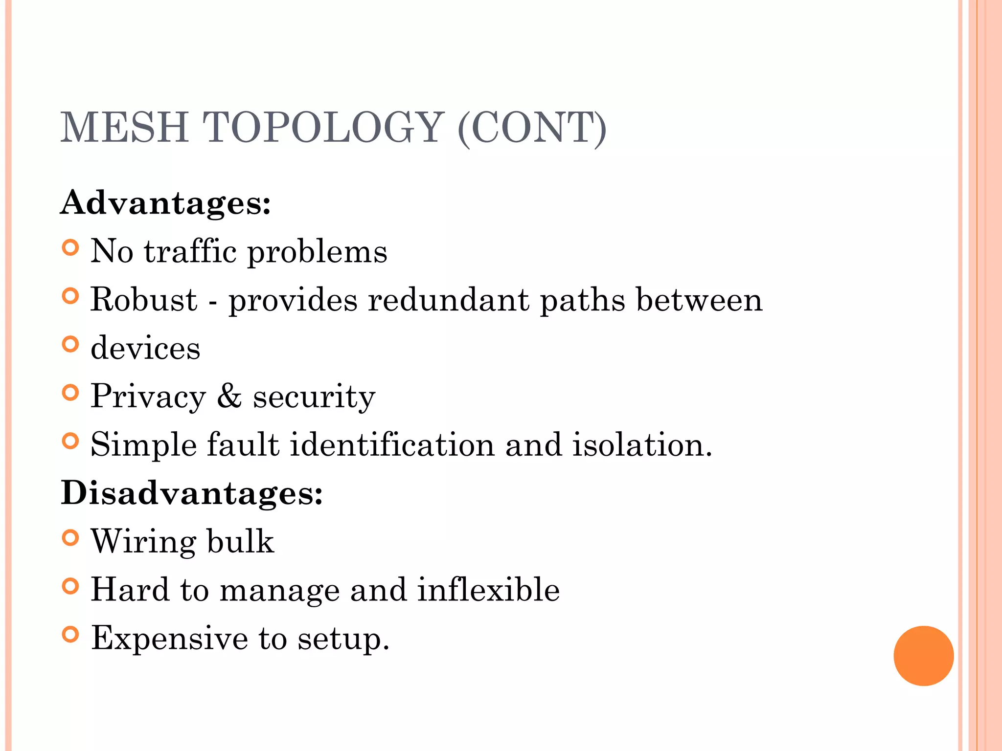 MESH TOPOLOGY (CONT)
Advantages:
 No traffic problems
 Robust - provides redundant paths between
 devices
 Privacy & security
 Simple fault identification and isolation.
Disadvantages:
 Wiring bulk
 Hard to manage and inflexible
 Expensive to setup.
 