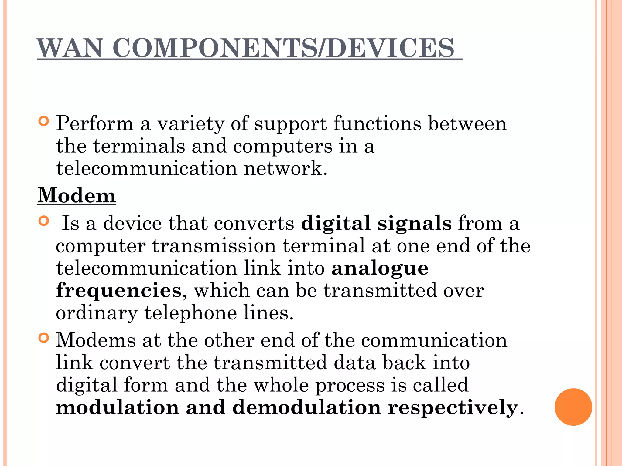 WAN COMPONENTS/DEVICES
 Perform a variety of support functions between
the terminals and computers in a
telecommunication network.
Modem
 Is a device that converts digital signals from a
computer transmission terminal at one end of the
telecommunication link into analogue
frequencies, which can be transmitted over
ordinary telephone lines.
 Modems at the other end of the communication
link convert the transmitted data back into
digital form and the whole process is called
modulation and demodulation respectively.
 