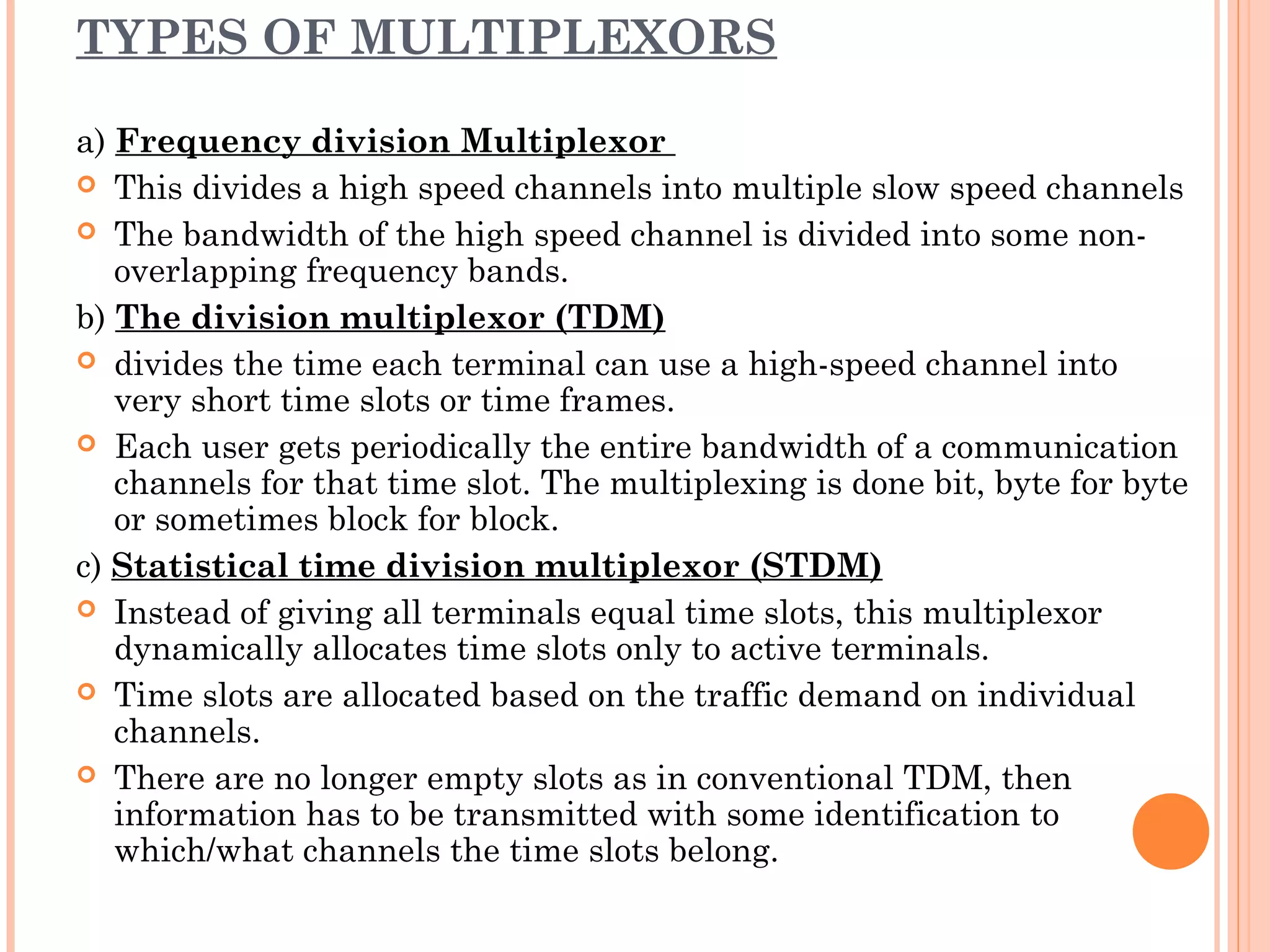 TYPES OF MULTIPLEXORS
a) Frequency division Multiplexor
 This divides a high speed channels into multiple slow speed channels
 The bandwidth of the high speed channel is divided into some non-
overlapping frequency bands.
b) The division multiplexor (TDM)
 divides the time each terminal can use a high-speed channel into
very short time slots or time frames.
 Each user gets periodically the entire bandwidth of a communication
channels for that time slot. The multiplexing is done bit, byte for byte
or sometimes block for block.
c) Statistical time division multiplexor (STDM)
 Instead of giving all terminals equal time slots, this multiplexor
dynamically allocates time slots only to active terminals.
 Time slots are allocated based on the traffic demand on individual
channels.
 There are no longer empty slots as in conventional TDM, then
information has to be transmitted with some identification to
which/what channels the time slots belong.
 