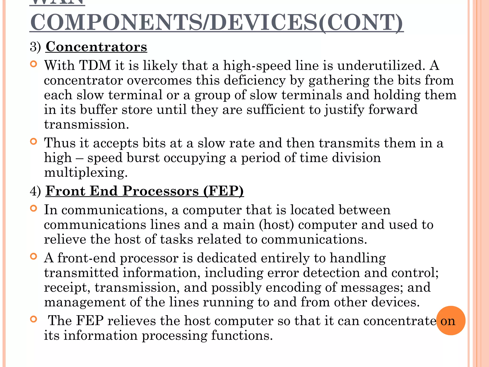 WAN
COMPONENTS/DEVICES(CONT)
3) Concentrators
 With TDM it is likely that a high-speed line is underutilized. A
concentrator overcomes this deficiency by gathering the bits from
each slow terminal or a group of slow terminals and holding them
in its buffer store until they are sufficient to justify forward
transmission.
 Thus it accepts bits at a slow rate and then transmits them in a
high – speed burst occupying a period of time division
multiplexing.
4) Front End Processors (FEP)
 In communications, a computer that is located between
communications lines and a main (host) computer and used to
relieve the host of tasks related to communications.
 A front-end processor is dedicated entirely to handling
transmitted information, including error detection and control;
receipt, transmission, and possibly encoding of messages; and
management of the lines running to and from other devices.
  The FEP relieves the host computer so that it can concentrate on
its information processing functions.
 