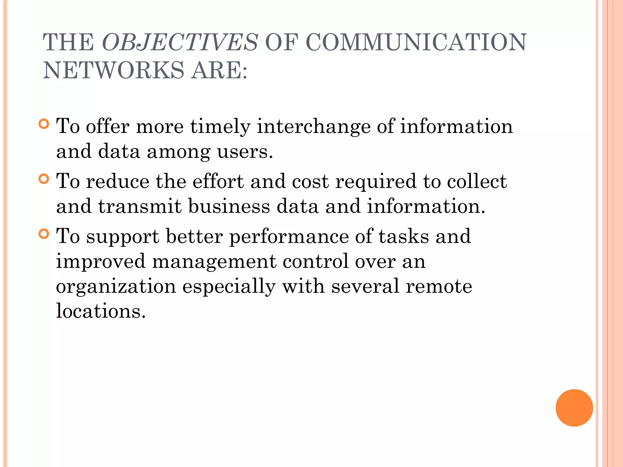 THE OBJECTIVES OF COMMUNICATION
NETWORKS ARE:
 To offer more timely interchange of information
and data among users.
 To reduce the effort and cost required to collect
and transmit business data and information.
 To support better performance of tasks and
improved management control over an
organization especially with several remote
locations.
 