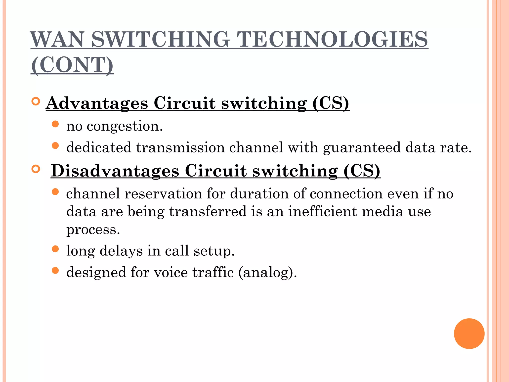 WAN SWITCHING TECHNOLOGIES
(CONT)
 Advantages Circuit switching (CS)
 no congestion.
 dedicated transmission channel with guaranteed data rate.
  Disadvantages Circuit switching (CS)
 channel reservation for duration of connection even if no
data are being transferred is an inefficient media use
process.
 long delays in call setup.
 designed for voice traffic (analog).
 