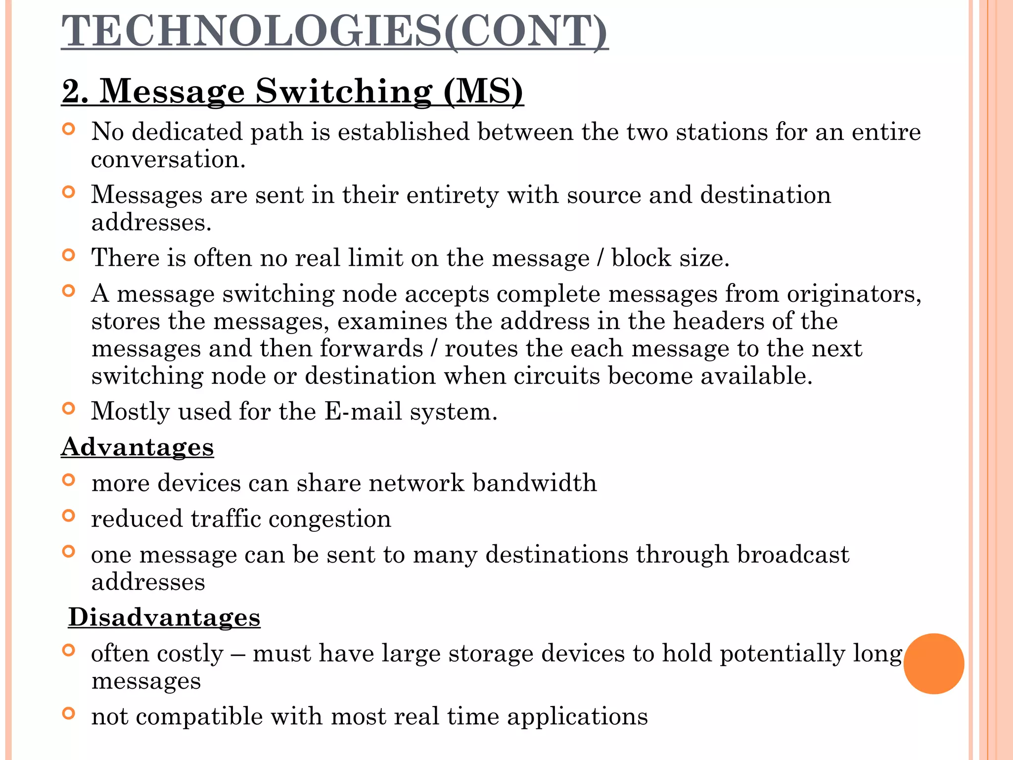 TECHNOLOGIES(CONT)
2. Message Switching (MS)
 No dedicated path is established between the two stations for an entire
conversation.
 Messages are sent in their entirety with source and destination
addresses.
 There is often no real limit on the message / block size.
 A message switching node accepts complete messages from originators,
stores the messages, examines the address in the headers of the
messages and then forwards / routes the each message to the next
switching node or destination when circuits become available.
 Mostly used for the E-mail system.
Advantages
 more devices can share network bandwidth
 reduced traffic congestion
 one message can be sent to many destinations through broadcast
addresses
Disadvantages
 often costly – must have large storage devices to hold potentially long
messages
 not compatible with most real time applications
 