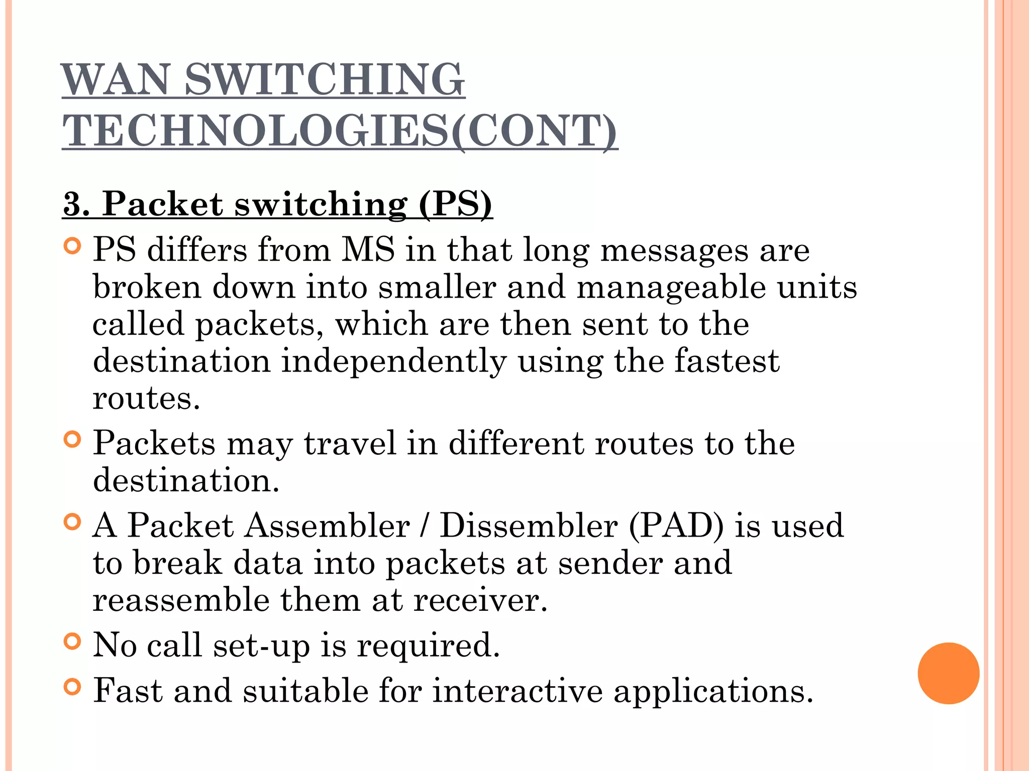 WAN SWITCHING
TECHNOLOGIES(CONT)
3. Packet switching (PS)
 PS differs from MS in that long messages are
broken down into smaller and manageable units
called packets, which are then sent to the
destination independently using the fastest
routes.
 Packets may travel in different routes to the
destination.
 A Packet Assembler / Dissembler (PAD) is used
to break data into packets at sender and
reassemble them at receiver.
 No call set-up is required.
 Fast and suitable for interactive applications.
 