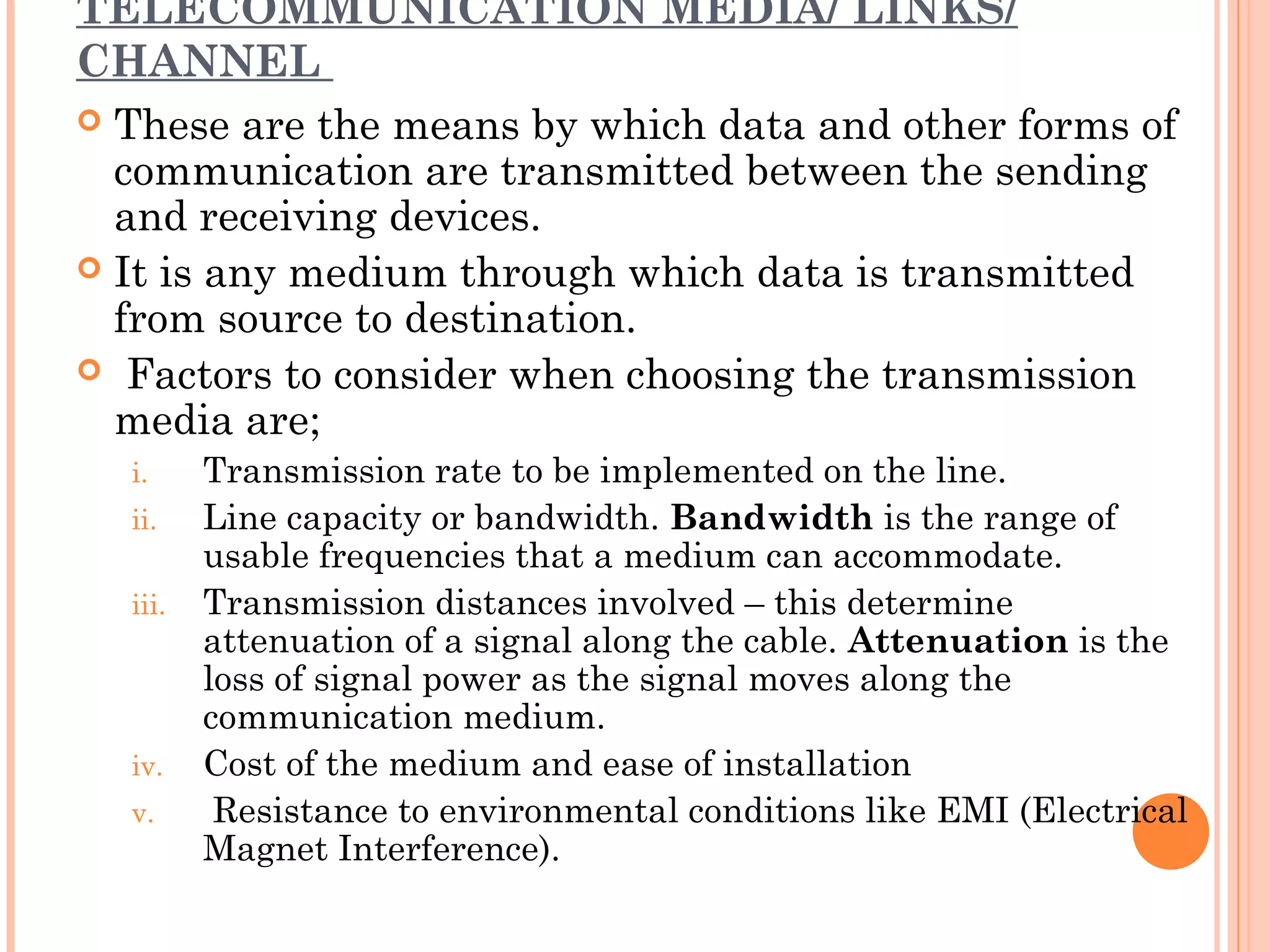 TELECOMMUNICATION MEDIA/ LINKS/
CHANNEL
 These are the means by which data and other forms of
communication are transmitted between the sending
and receiving devices.
 It is any medium through which data is transmitted
from source to destination.
  Factors to consider when choosing the transmission
media are;
i. Transmission rate to be implemented on the line.
ii. Line capacity or bandwidth. Bandwidth is the range of
usable frequencies that a medium can accommodate.
iii. Transmission distances involved – this determine
attenuation of a signal along the cable. Attenuation is the
loss of signal power as the signal moves along the
communication medium.
iv. Cost of the medium and ease of installation
v. Resistance to environmental conditions like EMI (Electrical
Magnet Interference).
 