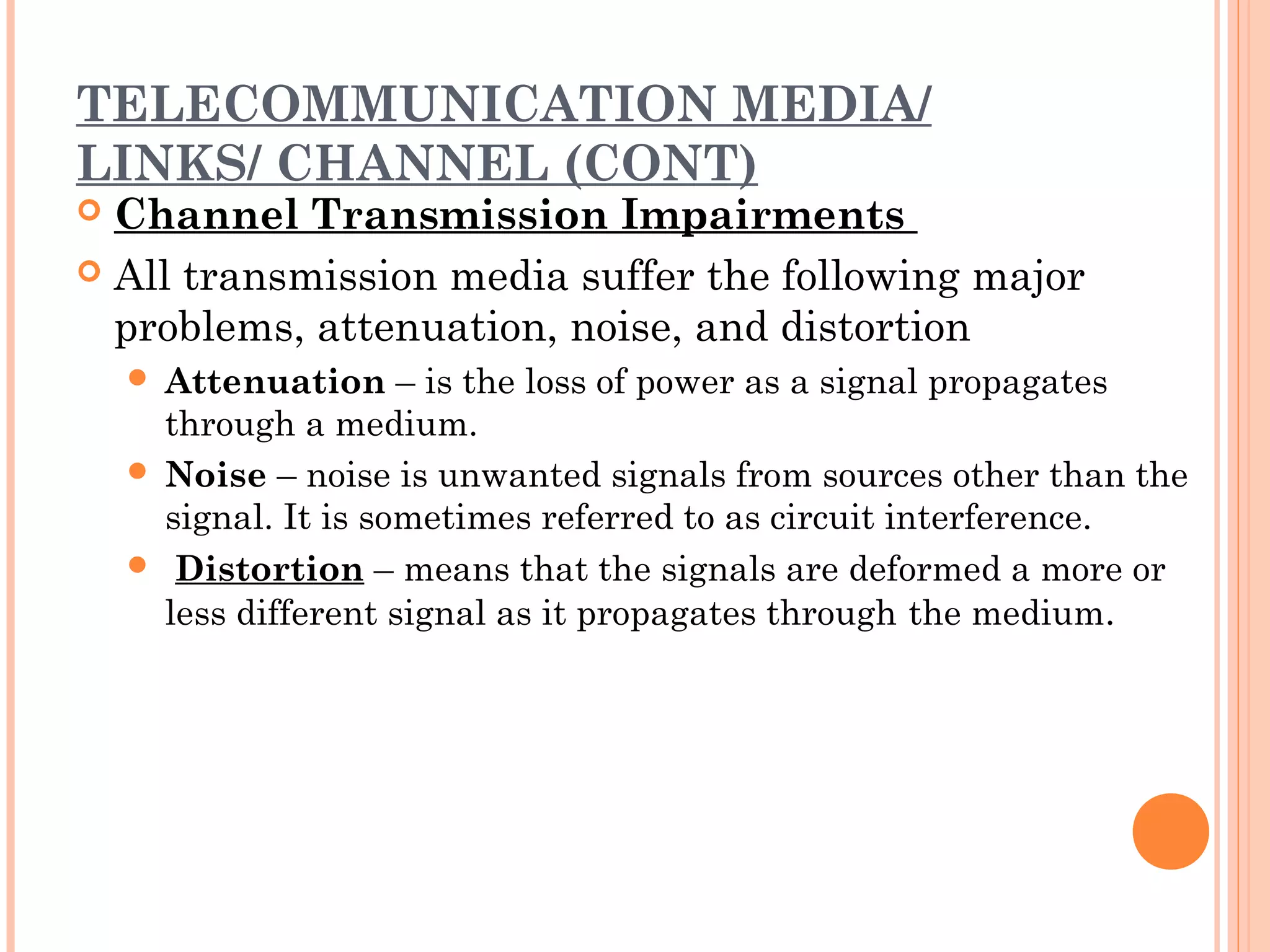 TELECOMMUNICATION MEDIA/
LINKS/ CHANNEL (CONT)
 Channel Transmission Impairments
 All transmission media suffer the following major
problems, attenuation, noise, and distortion
 Attenuation – is the loss of power as a signal propagates
through a medium.
 Noise – noise is unwanted signals from sources other than the
signal. It is sometimes referred to as circuit interference.
  Distortion – means that the signals are deformed a more or
less different signal as it propagates through the medium.
 