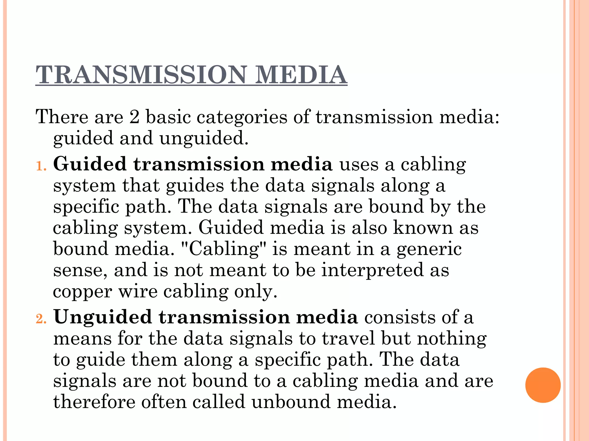 TRANSMISSION MEDIA
There are 2 basic categories of transmission media:
guided and unguided.
1. Guided transmission media uses a cabling
system that guides the data signals along a
specific path. The data signals are bound by the
cabling system. Guided media is also known as
bound media. "Cabling" is meant in a generic
sense, and is not meant to be interpreted as
copper wire cabling only.
2. Unguided transmission media consists of a
means for the data signals to travel but nothing
to guide them along a specific path. The data
signals are not bound to a cabling media and are
therefore often called unbound media.
 