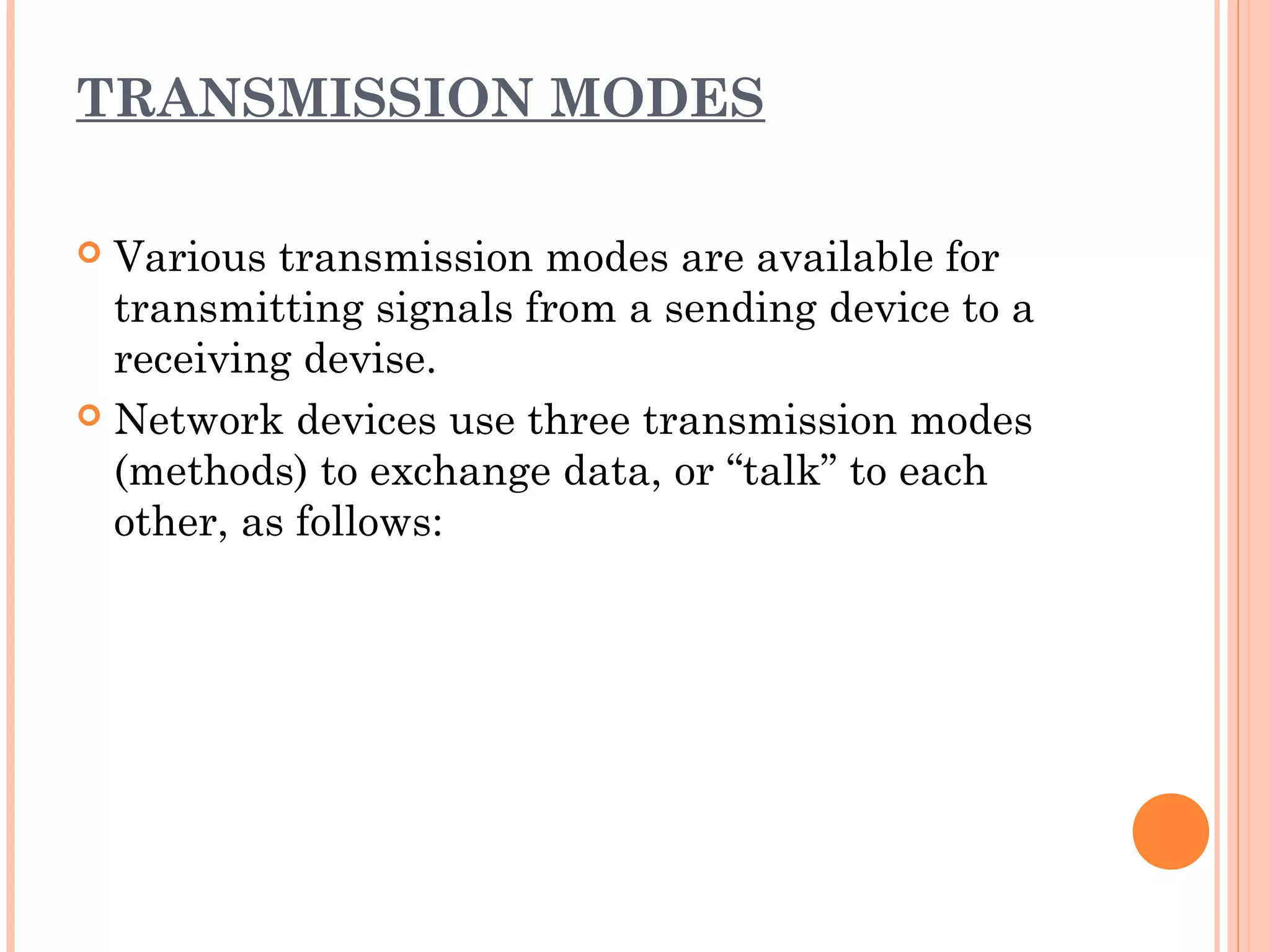 TRANSMISSION MODES
 Various transmission modes are available for
transmitting signals from a sending device to a
receiving devise.
 Network devices use three transmission modes
(methods) to exchange data, or “talk” to each
other, as follows: 
 