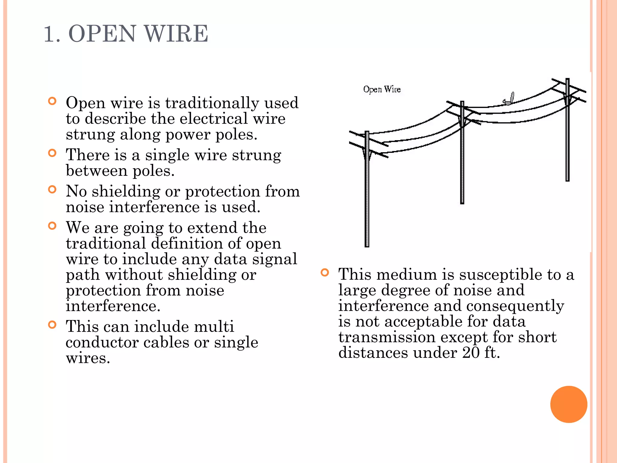 1. OPEN WIRE
 Open wire is traditionally used
to describe the electrical wire
strung along power poles.
 There is a single wire strung
between poles.
 No shielding or protection from
noise interference is used.
 We are going to extend the
traditional definition of open
wire to include any data signal
path without shielding or
protection from noise
interference.
 This can include multi
conductor cables or single
wires.
 This medium is susceptible to a
large degree of noise and
interference and consequently
is not acceptable for data
transmission except for short
distances under 20 ft.
 