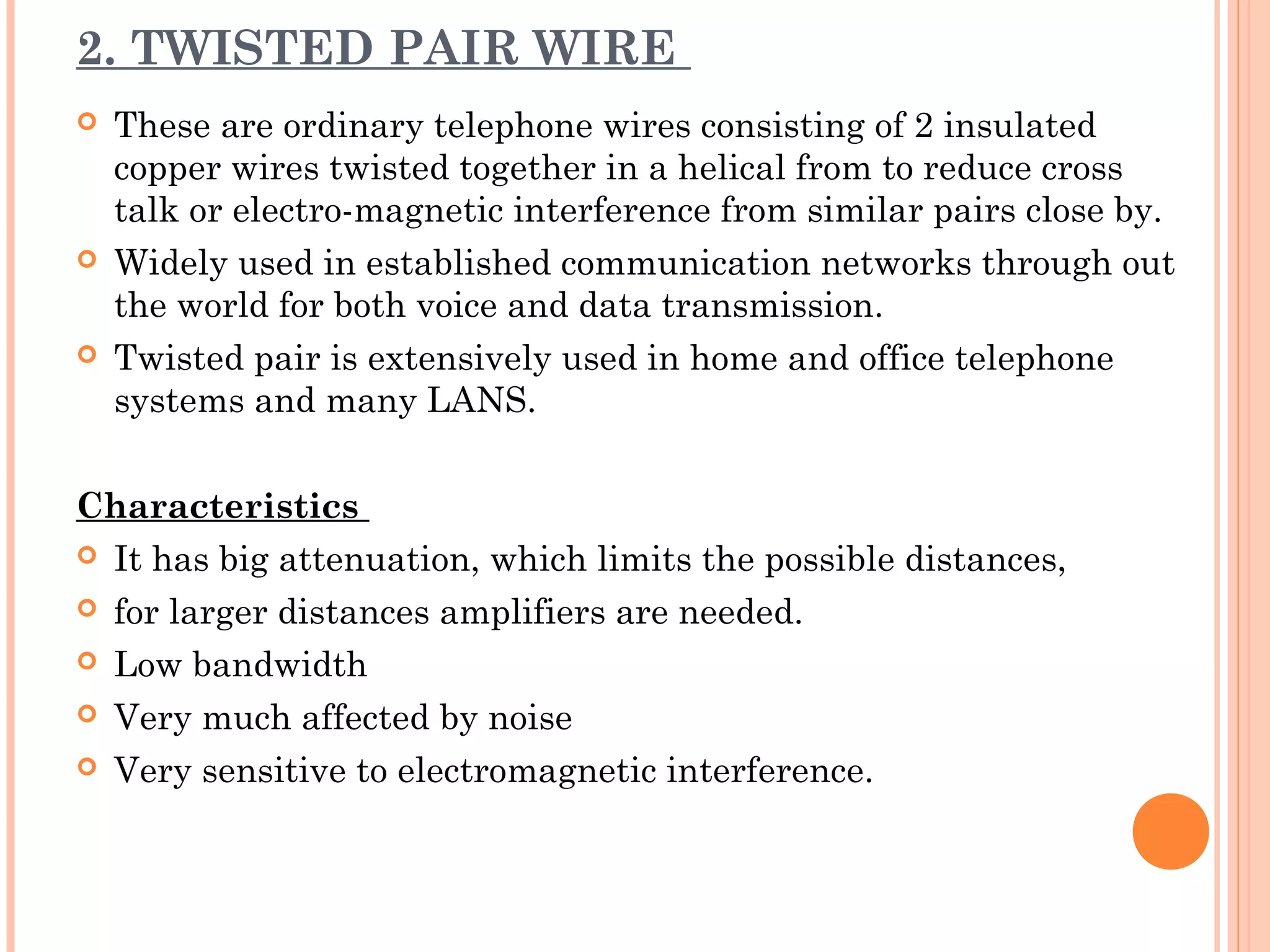 2. TWISTED PAIR WIRE
 These are ordinary telephone wires consisting of 2 insulated
copper wires twisted together in a helical from to reduce cross
talk or electro-magnetic interference from similar pairs close by.
 Widely used in established communication networks through out
the world for both voice and data transmission.
 Twisted pair is extensively used in home and office telephone
systems and many LANS.
Characteristics
 It has big attenuation, which limits the possible distances,
 for larger distances amplifiers are needed.
 Low bandwidth
 Very much affected by noise
 Very sensitive to electromagnetic interference.
 