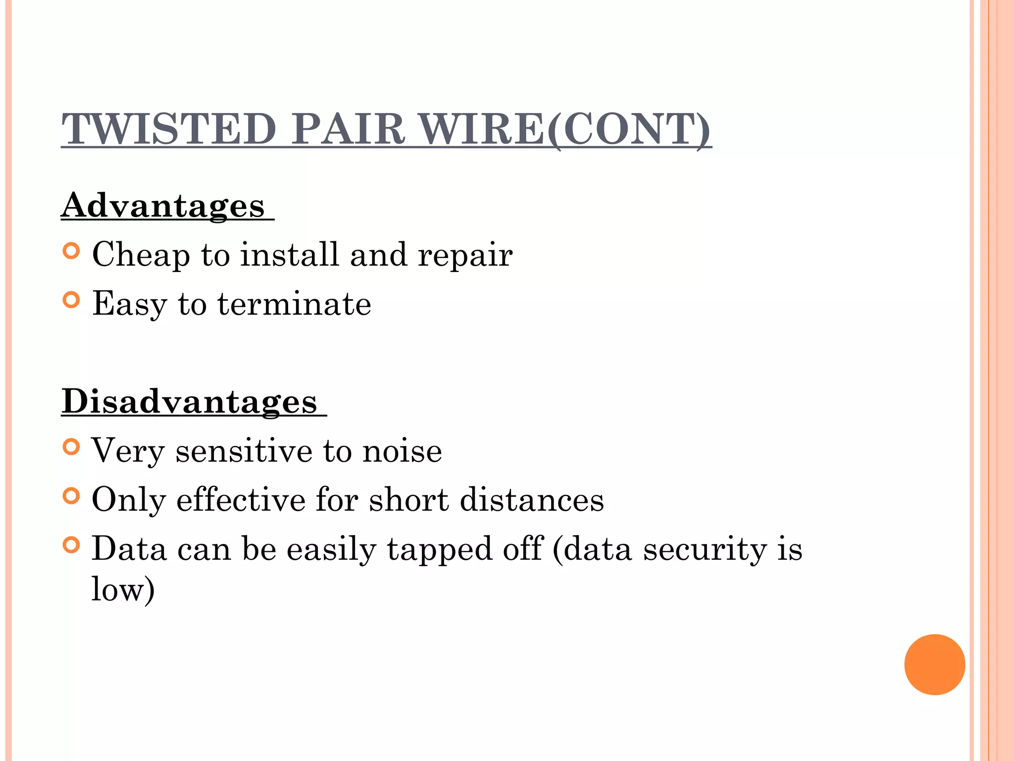 TWISTED PAIR WIRE(CONT)
Advantages
 Cheap to install and repair
 Easy to terminate
Disadvantages
 Very sensitive to noise
 Only effective for short distances
 Data can be easily tapped off (data security is
low)
 