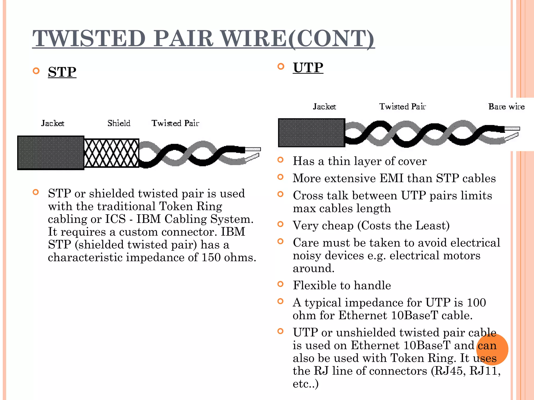 TWISTED PAIR WIRE(CONT)
 STP
 STP or shielded twisted pair is used
with the traditional Token Ring
cabling or ICS - IBM Cabling System.
It requires a custom connector. IBM
STP (shielded twisted pair) has a
characteristic impedance of 150 ohms.
 UTP
 Has a thin layer of cover
 More extensive EMI than STP cables
 Cross talk between UTP pairs limits
max cables length
 Very cheap (Costs the Least)
 Care must be taken to avoid electrical
noisy devices e.g. electrical motors
around.
 Flexible to handle
 A typical impedance for UTP is 100
ohm for Ethernet 10BaseT cable.
 UTP or unshielded twisted pair cable
is used on Ethernet 10BaseT and can
also be used with Token Ring. It uses
the RJ line of connectors (RJ45, RJ11,
etc..)
 