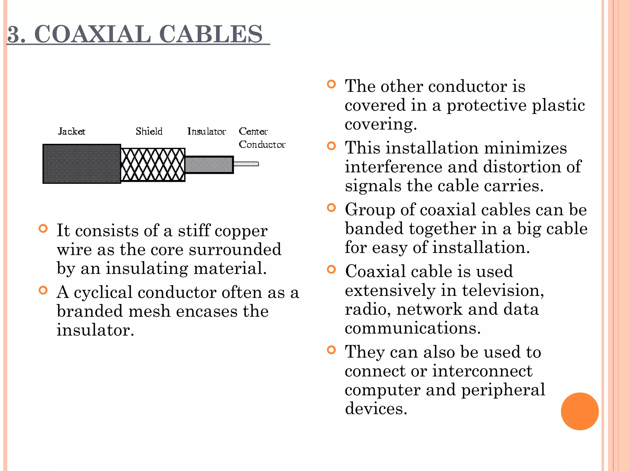 3. COAXIAL CABLES
 It consists of a stiff copper
wire as the core surrounded
by an insulating material.
 A cyclical conductor often as a
branded mesh encases the
insulator.
 The other conductor is
covered in a protective plastic
covering.
 This installation minimizes
interference and distortion of
signals the cable carries.
 Group of coaxial cables can be
banded together in a big cable
for easy of installation.
 Coaxial cable is used
extensively in television,
radio, network and data
communications.
 They can also be used to
connect or interconnect
computer and peripheral
devices.
 