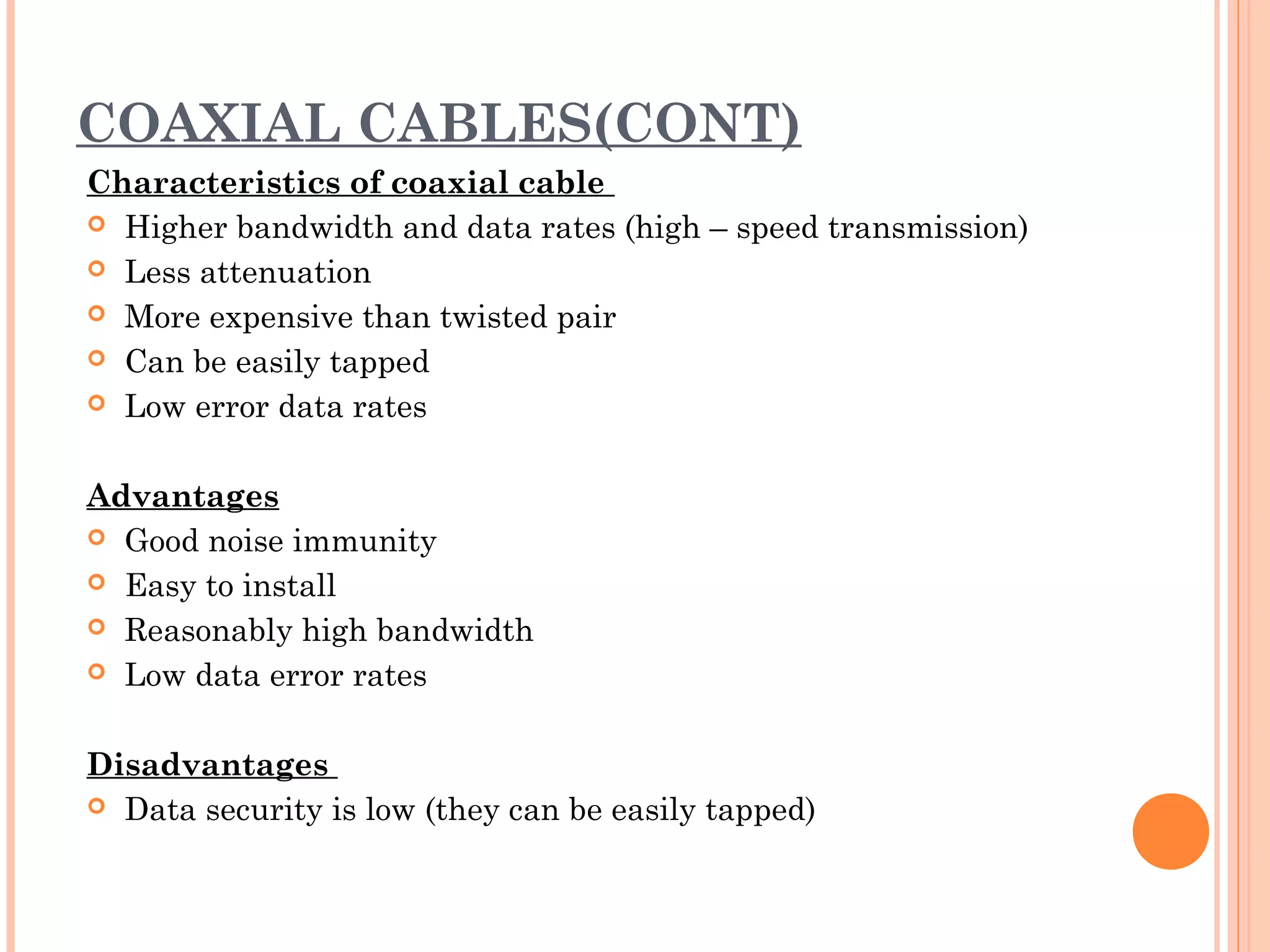COAXIAL CABLES(CONT)
Characteristics of coaxial cable
 Higher bandwidth and data rates (high – speed transmission)
 Less attenuation
 More expensive than twisted pair
 Can be easily tapped
 Low error data rates
 
Advantages
 Good noise immunity
 Easy to install
 Reasonably high bandwidth
 Low data error rates
 
Disadvantages
 Data security is low (they can be easily tapped)
 