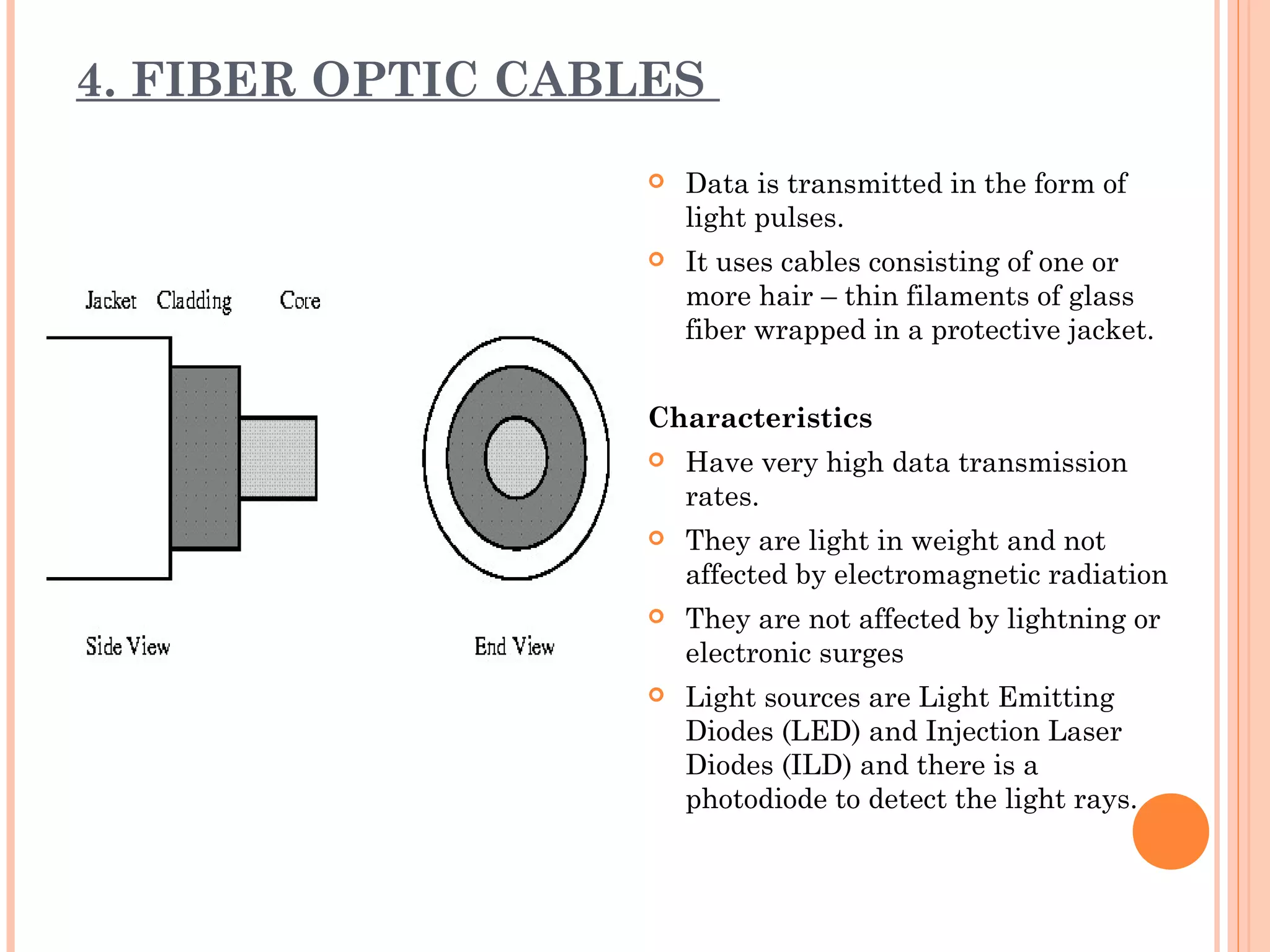 4. FIBER OPTIC CABLES
 Data is transmitted in the form of
light pulses.
 It uses cables consisting of one or
more hair – thin filaments of glass
fiber wrapped in a protective jacket.
Characteristics
 Have very high data transmission
rates.
 They are light in weight and not
affected by electromagnetic radiation
 They are not affected by lightning or
electronic surges
 Light sources are Light Emitting
Diodes (LED) and Injection Laser
Diodes (ILD) and there is a
photodiode to detect the light rays.
 