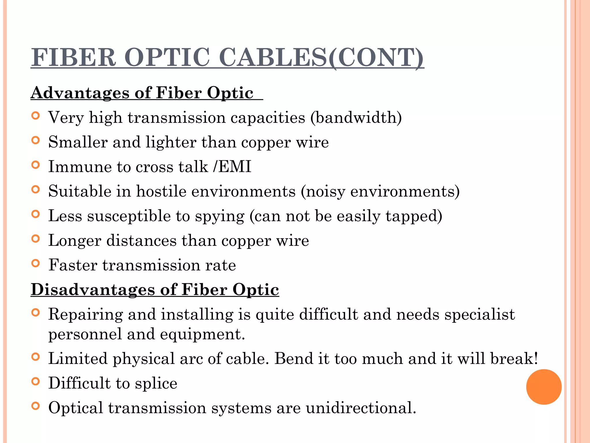 FIBER OPTIC CABLES(CONT)
Advantages of Fiber Optic
 Very high transmission capacities (bandwidth)
 Smaller and lighter than copper wire
 Immune to cross talk /EMI
 Suitable in hostile environments (noisy environments)
 Less susceptible to spying (can not be easily tapped)
 Longer distances than copper wire
 Faster transmission rate
Disadvantages of Fiber Optic
 Repairing and installing is quite difficult and needs specialist
personnel and equipment.
 Limited physical arc of cable. Bend it too much and it will break!
 Difficult to splice
 Optical transmission systems are unidirectional.
 