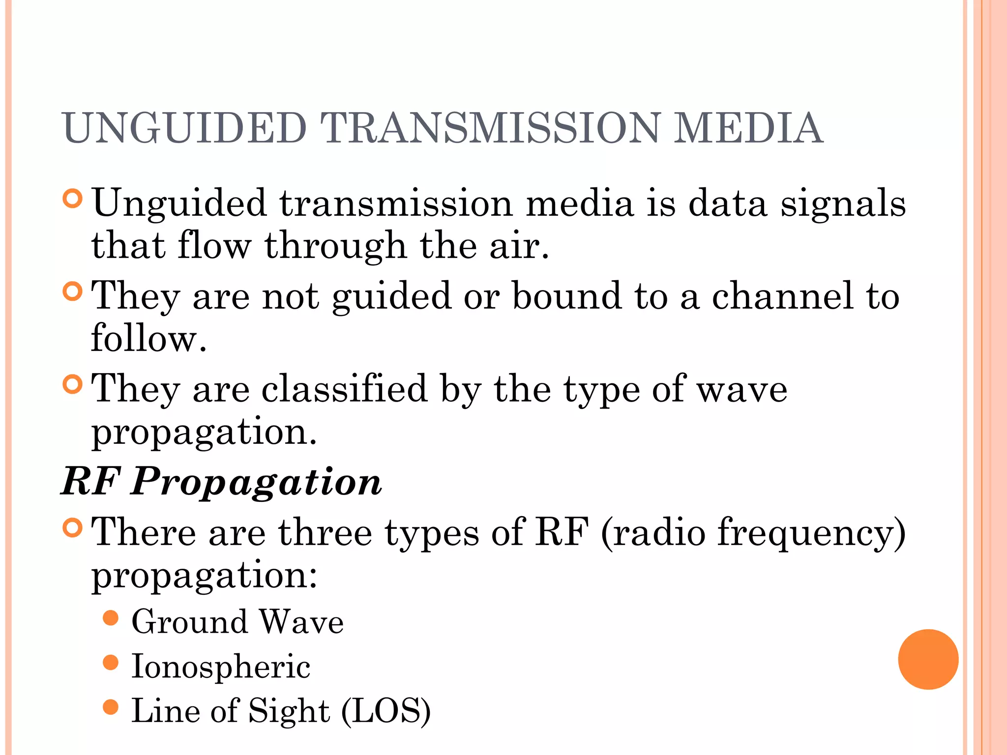 UNGUIDED TRANSMISSION MEDIA
 Unguided transmission media is data signals
that flow through the air.
 They are not guided or bound to a channel to
follow.
 They are classified by the type of wave
propagation.
RF Propagation
 There are three types of RF (radio frequency)
propagation:
Ground Wave
Ionospheric
Line of Sight (LOS)
 