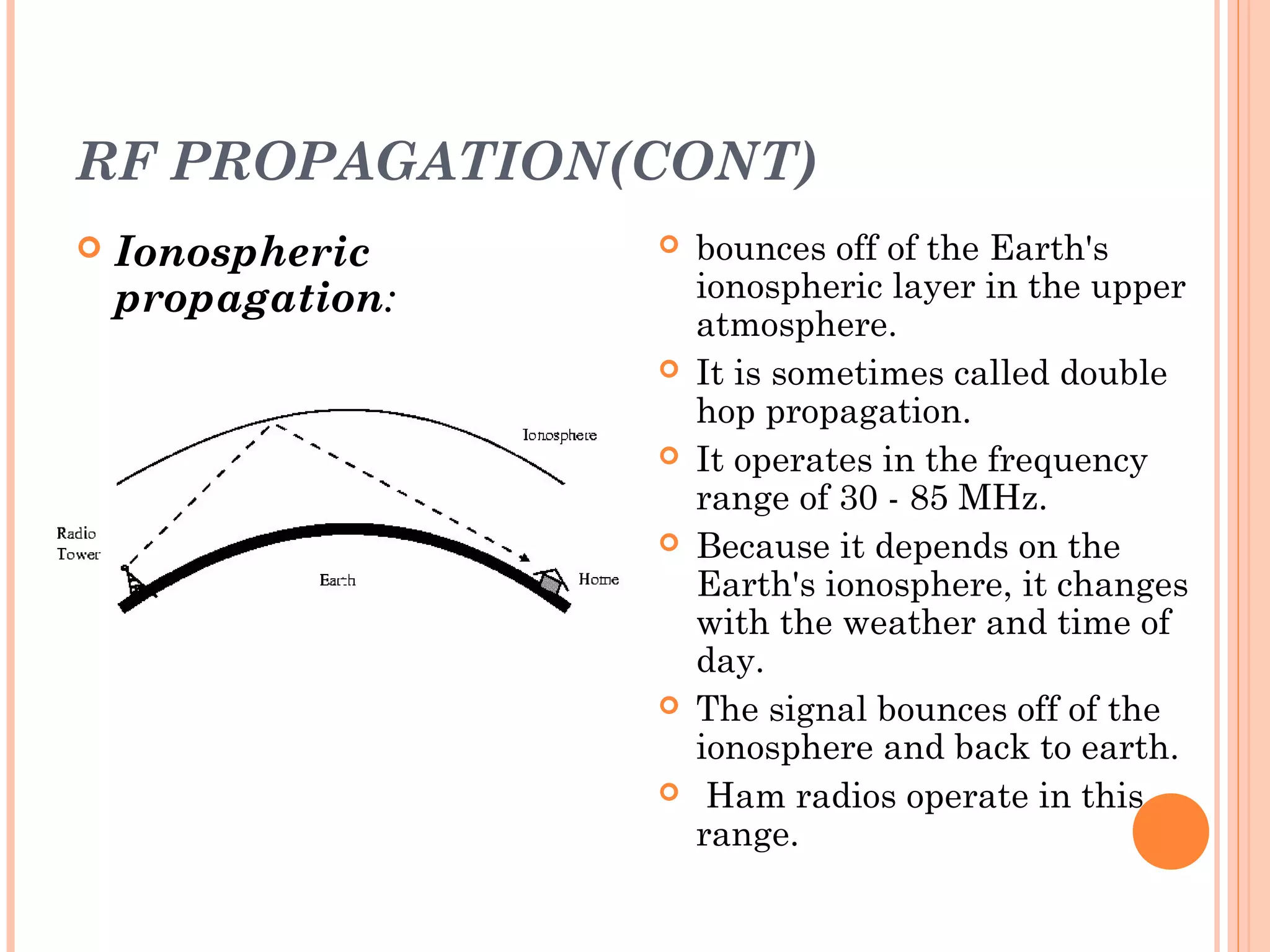 RF PROPAGATION(CONT)
 Ionospheric
propagation:
 bounces off of the Earth's
ionospheric layer in the upper
atmosphere.
 It is sometimes called double
hop propagation.
 It operates in the frequency
range of 30 - 85 MHz.
 Because it depends on the
Earth's ionosphere, it changes
with the weather and time of
day.
 The signal bounces off of the
ionosphere and back to earth.
 Ham radios operate in this
range.
 