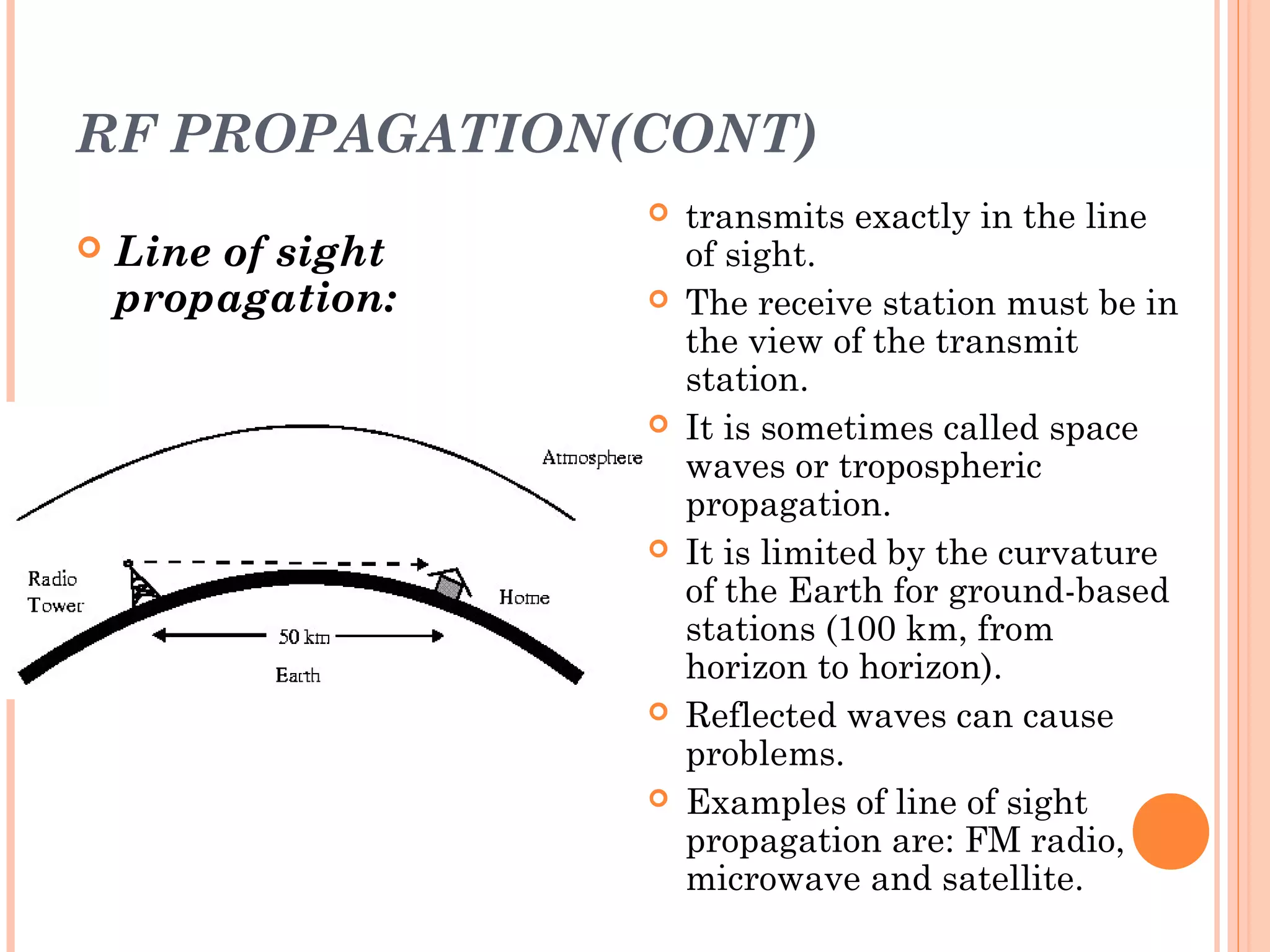 RF PROPAGATION(CONT)
 Line of sight
propagation:
 transmits exactly in the line
of sight.
 The receive station must be in
the view of the transmit
station.
 It is sometimes called space
waves or tropospheric
propagation.
 It is limited by the curvature
of the Earth for ground-based
stations (100 km, from
horizon to horizon).
 Reflected waves can cause
problems.
 Examples of line of sight
propagation are: FM radio,
microwave and satellite.
 