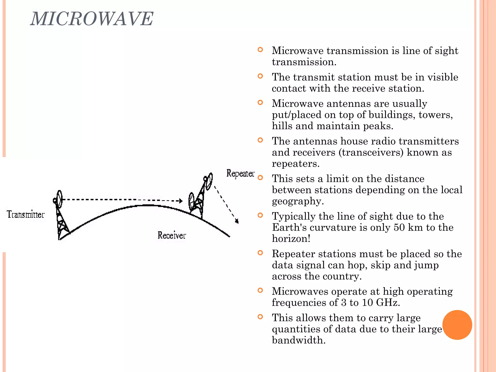 MICROWAVE
 Microwave transmission is line of sight
transmission.
 The transmit station must be in visible
contact with the receive station.
 Microwave antennas are usually
put/placed on top of buildings, towers,
hills and maintain peaks.
 The antennas house radio transmitters
and receivers (transceivers) known as
repeaters.
 This sets a limit on the distance
between stations depending on the local
geography.
 Typically the line of sight due to the
Earth's curvature is only 50 km to the
horizon!
 Repeater stations must be placed so the
data signal can hop, skip and jump
across the country.
 Microwaves operate at high operating
frequencies of 3 to 10 GHz.
 This allows them to carry large
quantities of data due to their large
bandwidth.
 