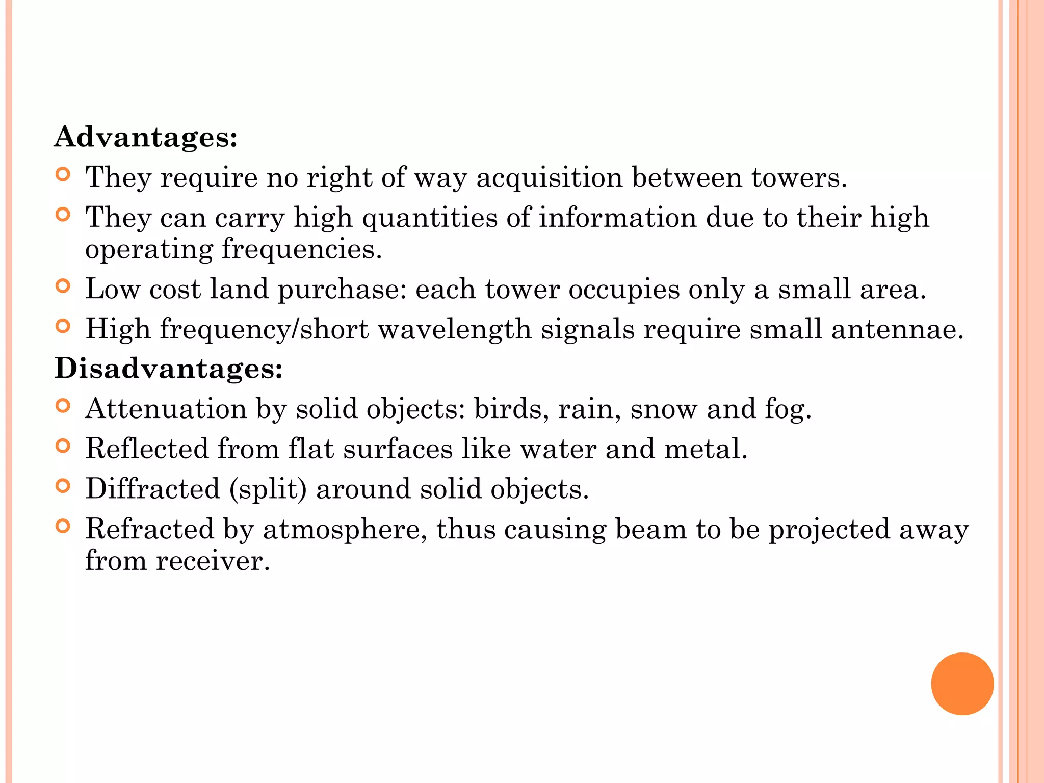 Advantages:
 They require no right of way acquisition between towers.
 They can carry high quantities of information due to their high
operating frequencies.
 Low cost land purchase: each tower occupies only a small area.
 High frequency/short wavelength signals require small antennae.
Disadvantages:
 Attenuation by solid objects: birds, rain, snow and fog.
 Reflected from flat surfaces like water and metal.
 Diffracted (split) around solid objects.
 Refracted by atmosphere, thus causing beam to be projected away
from receiver.
 