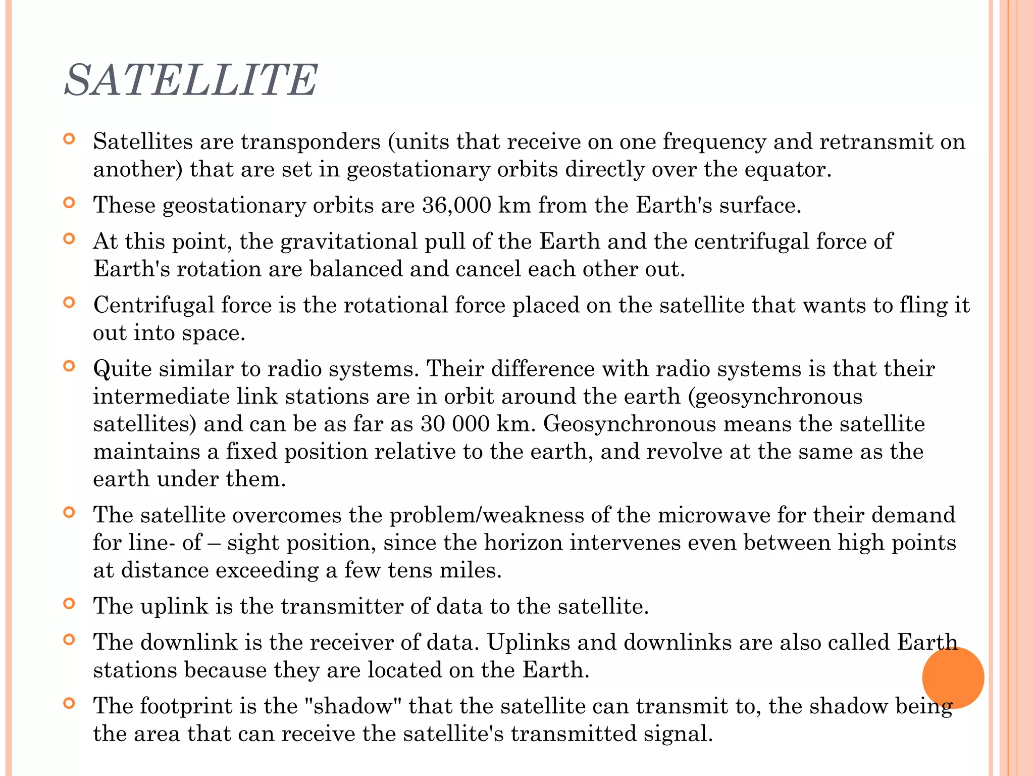 SATELLITE
 Satellites are transponders (units that receive on one frequency and retransmit on
another) that are set in geostationary orbits directly over the equator.
 These geostationary orbits are 36,000 km from the Earth's surface.
 At this point, the gravitational pull of the Earth and the centrifugal force of
Earth's rotation are balanced and cancel each other out.
 Centrifugal force is the rotational force placed on the satellite that wants to fling it
out into space.
 Quite similar to radio systems. Their difference with radio systems is that their
intermediate link stations are in orbit around the earth (geosynchronous
satellites) and can be as far as 30 000 km. Geosynchronous means the satellite
maintains a fixed position relative to the earth, and revolve at the same as the
earth under them.
 The satellite overcomes the problem/weakness of the microwave for their demand
for line- of – sight position, since the horizon intervenes even between high points
at distance exceeding a few tens miles.
 The uplink is the transmitter of data to the satellite.
 The downlink is the receiver of data. Uplinks and downlinks are also called Earth
stations because they are located on the Earth.
 The footprint is the "shadow" that the satellite can transmit to, the shadow being
the area that can receive the satellite's transmitted signal.
 