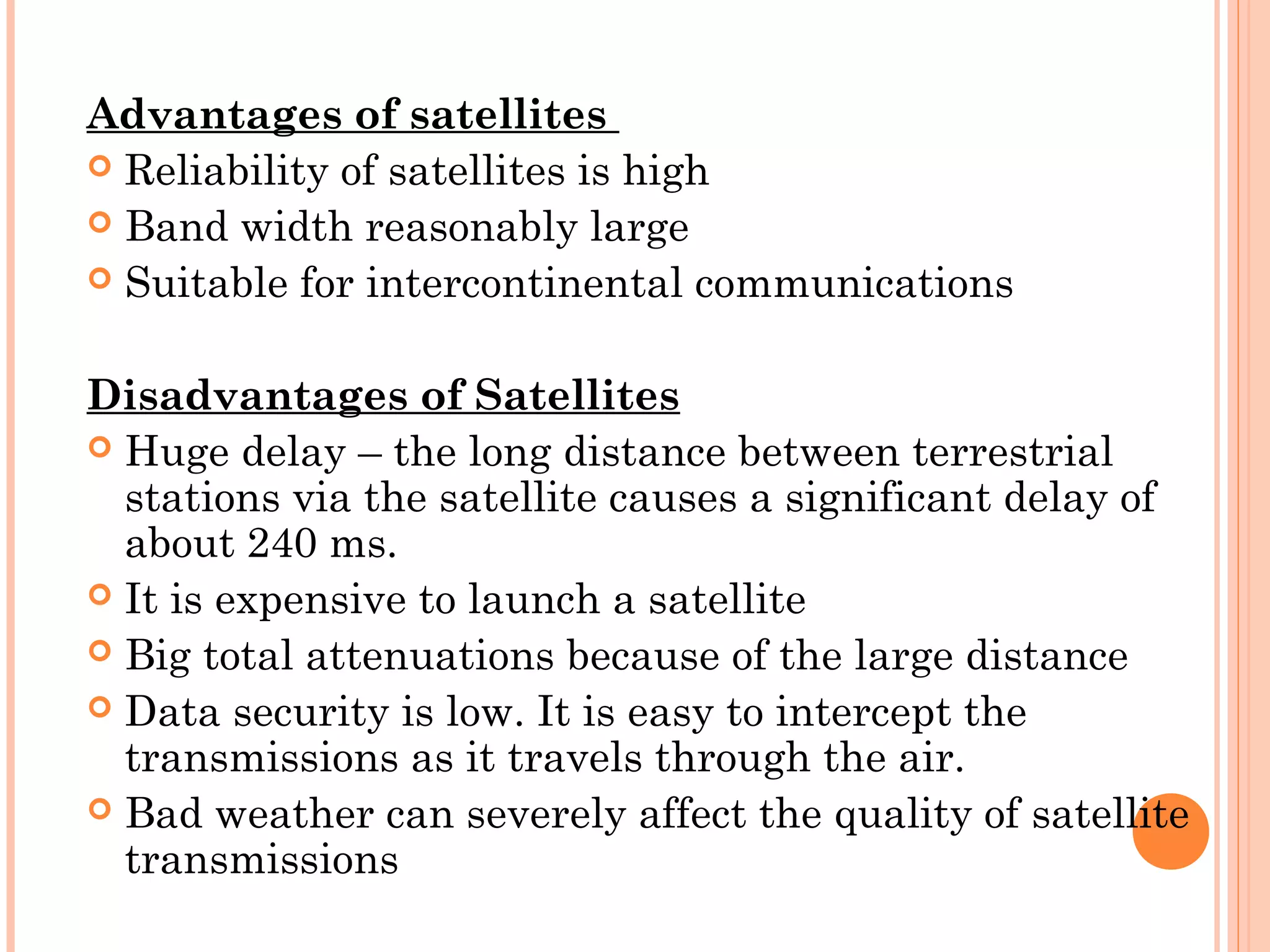 Advantages of satellites
 Reliability of satellites is high
 Band width reasonably large
 Suitable for intercontinental communications
 
Disadvantages of Satellites
 Huge delay – the long distance between terrestrial
stations via the satellite causes a significant delay of
about 240 ms.
 It is expensive to launch a satellite
 Big total attenuations because of the large distance
 Data security is low. It is easy to intercept the
transmissions as it travels through the air.
 Bad weather can severely affect the quality of satellite
transmissions
 