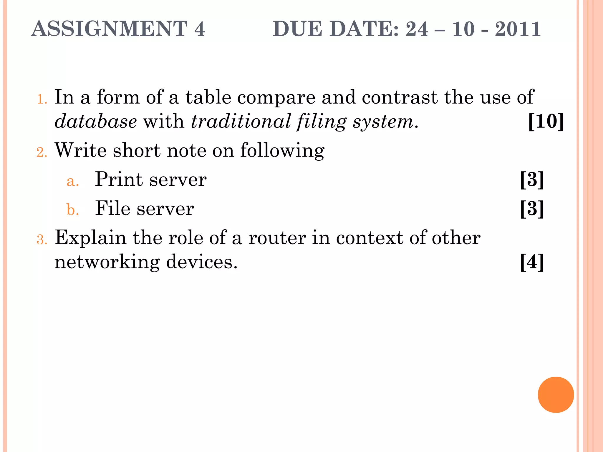 ASSIGNMENT 4 DUE DATE: 24 – 10 - 2011
1. In a form of a table compare and contrast the use of
database with traditional filing system. [10]
2. Write short note on following
a.  Print server [3]
b.  File server [3]
3. Explain the role of a router in context of other
networking devices. [4]
 