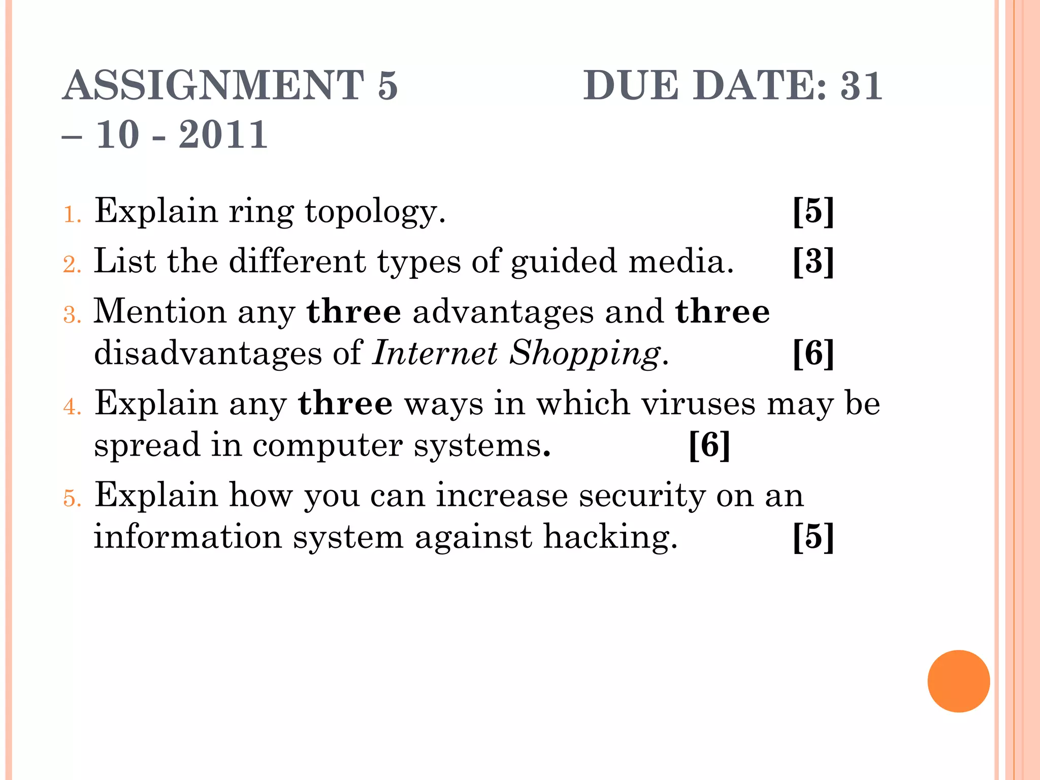 ASSIGNMENT 5 DUE DATE: 31
– 10 - 2011
1. Explain ring topology. [5]
2. List the different types of guided media. [3]
3. Mention any three advantages and three
disadvantages of Internet Shopping. [6]
4. Explain any three ways in which viruses may be
spread in computer systems. [6]
5. Explain how you can increase security on an
information system against hacking. [5]
 