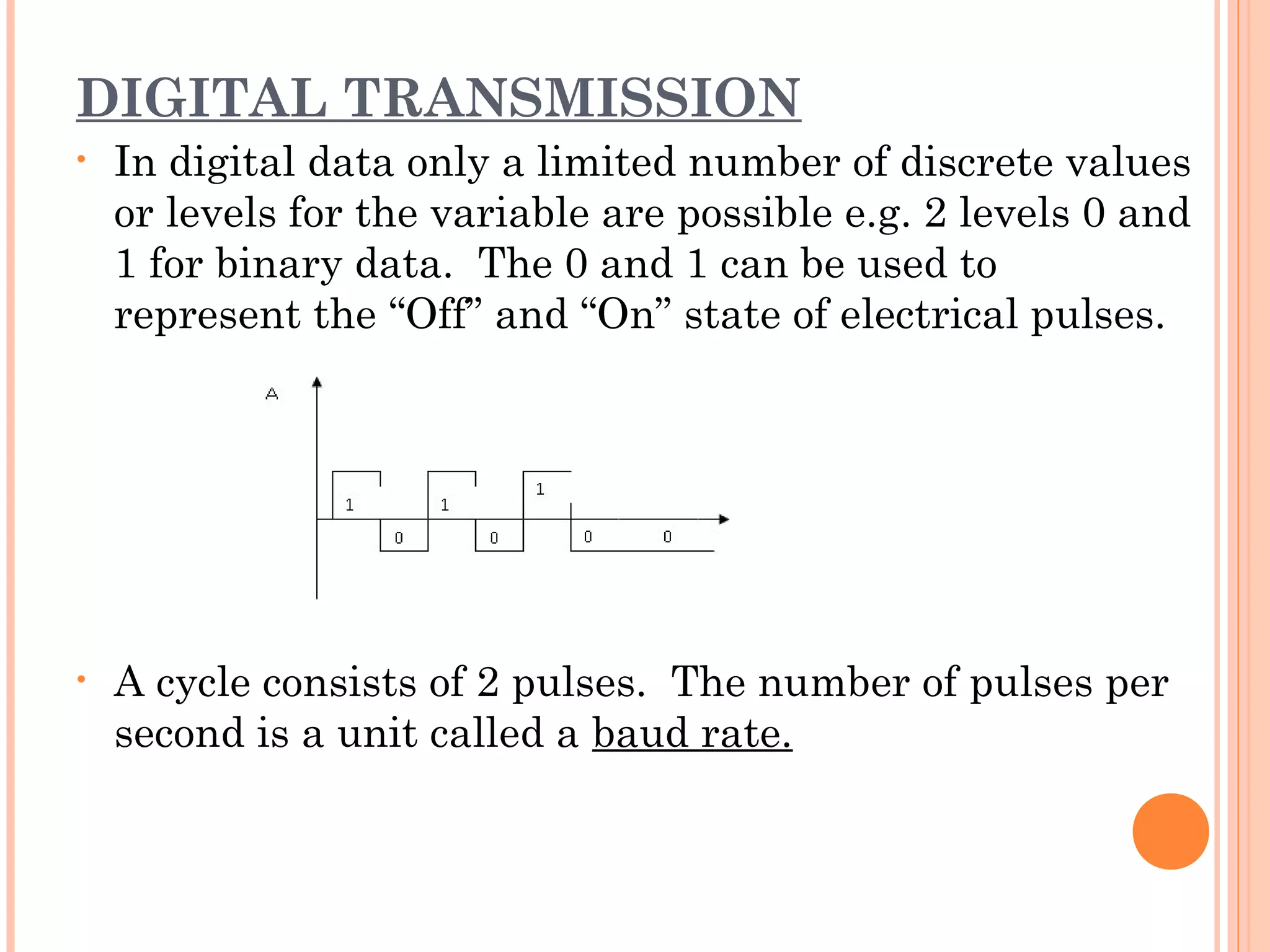 DIGITAL TRANSMISSION
• In digital data only a limited number of discrete values
or levels for the variable are possible e.g. 2 levels 0 and
1 for binary data. The 0 and 1 can be used to
represent the “Off” and “On” state of electrical pulses.
• A cycle consists of 2 pulses. The number of pulses per
second is a unit called a baud rate.
 