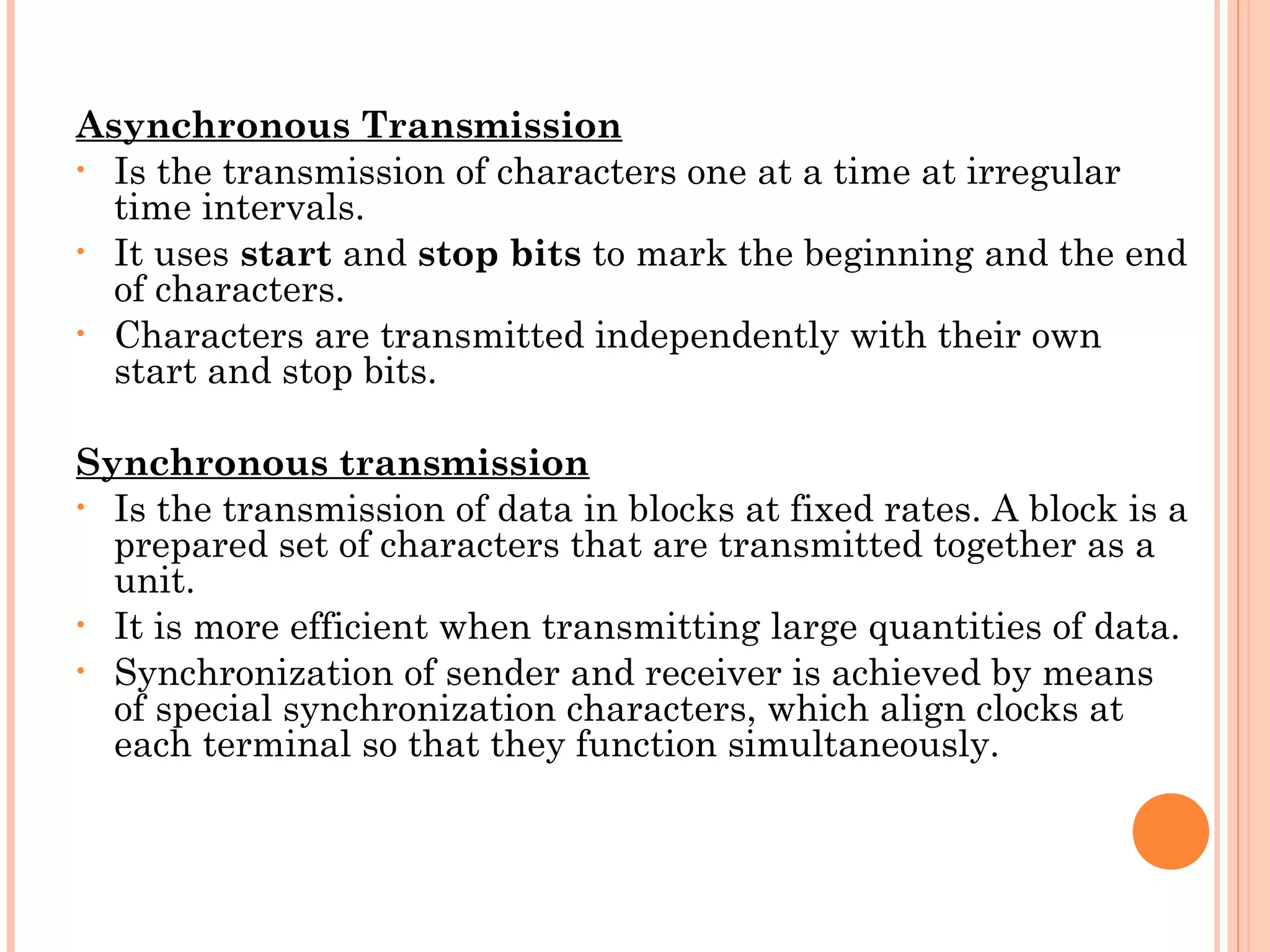 Asynchronous Transmission
• Is the transmission of characters one at a time at irregular
time intervals.
• It uses start and stop bits to mark the beginning and the end
of characters.
• Characters are transmitted independently with their own
start and stop bits.
Synchronous transmission
• Is the transmission of data in blocks at fixed rates. A block is a
prepared set of characters that are transmitted together as a
unit.
• It is more efficient when transmitting large quantities of data.
• Synchronization of sender and receiver is achieved by means
of special synchronization characters, which align clocks at
each terminal so that they function simultaneously.
 