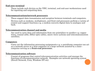 End user terminal
• These include such devices as the VDU, terminal, and end-user workstations used
for inputting and outputting data.
 
Telecommunications/network processors
• These support data transmission and reception between terminals and computers.
• Devices such as modems, multiplexors, and front-end processors perform a variety of
control and support functions e.g. a modem converts digital data to analogue and
back.
 
Telecommunication channel and media
• Are used to carry data and information from one point/place to another e.g. copper
wires, coaxial cable, fibber optic cables, micro–wave systems and telecommunication
satellites.
 
Computers
• Carry out the information processing assignments e.g. a mainframe computer can act
as a network server or a host computer in a large network assisted by a mini–
computer serving as a front-end processor.
 
Telecommunication software
• Consist of programs that control telecommunication activities and manage the
functions of telecommunication network. Examples are network operating system
(Novell Network, Unix, Windows NT etc)
 