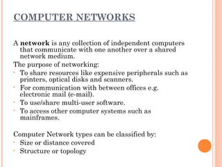COMPUTER NETWORKS
A network is any collection of independent computers
that communicate with one another over a shared
network medium.
The purpose of networking:
• To share resources like expensive peripherals such as
printers, optical disks and scanners.
• For communication with between offices e.g.
electronic mail (e-mail).
• To use/share multi-user software.
• To access other computer systems such as
mainframes.
Computer Network types can be classified by:
• Size or distance covered
• Structure or topology
 