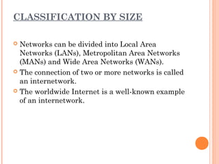 CLASSIFICATION BY SIZE
 Networks can be divided into Local Area
Networks (LANs), Metropolitan Area Networks
(MANs) and Wide Area Networks (WANs).
 The connection of two or more networks is called
an internetwork.
 The worldwide Internet is a well-known example
of an internetwork.
 