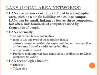 LANS (LOCAL AREA NETWORKS)
 LANs are networks usually confined to a geographic
area, such as a single building or a college campus.
LANs can be small, linking as few as three computers,
but often link hundreds of computers used by
thousands of people.
 LANs normally:
 do not exceed tens of kilometres
 tend to use one type of transmission media
 entirely contained within the same building or the same flow
or the same floor of a multi-storey building
 is organisation owned.
 Provides high internal data rates (about 10Mbps to 100Mbps)
compared to WANs
 LAN technologies include
 Ethernet
 Token ring
 
