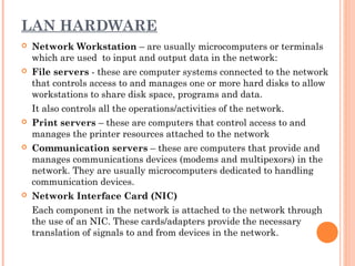 LAN HARDWARE
 Network Workstation – are usually microcomputers or terminals
which are used to input and output data in the network:
 File servers - these are computer systems connected to the network
that controls access to and manages one or more hard disks to allow
workstations to share disk space, programs and data.
It also controls all the operations/activities of the network.
 Print servers – these are computers that control access to and
manages the printer resources attached to the network
 Communication servers – these are computers that provide and
manages communications devices (modems and multipexors) in the
network. They are usually microcomputers dedicated to handling
communication devices.
 Network Interface Card (NIC)
Each component in the network is attached to the network through
the use of an NIC. These cards/adapters provide the necessary
translation of signals to and from devices in the network.
 